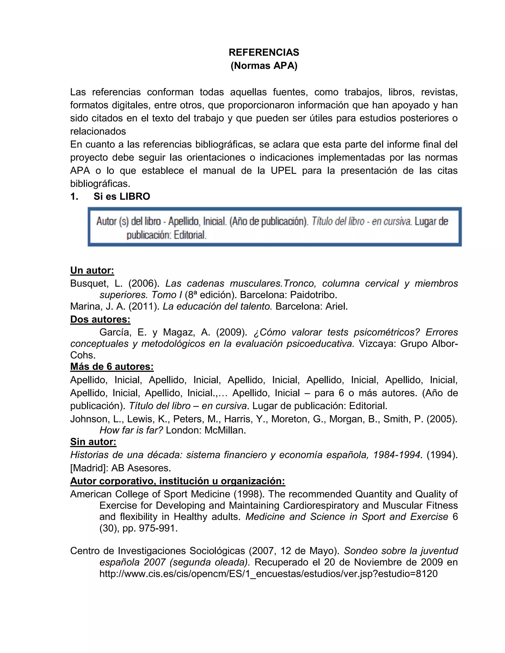 REFERENCIAS
(Normas APA)
Las referencias conforman todas aquellas fuentes, como trabajos, libros, revistas,
formatos digitales, entre otros, que proporcionaron información que han apoyado y han
sido citados en el texto del trabajo y que pueden ser útiles para estudios posteriores o
relacionados
En cuanto a las referencias bibliográficas, se aclara que esta parte del informe final del
proyecto debe seguir las orientaciones o indicaciones implementadas por las normas
APA o lo que establece el manual de la UPEL para la presentación de las citas
bibliográficas.
1. Si es LIBRO
Un autor:
Busquet, L. (2006). Las cadenas musculares.Tronco, columna cervical y miembros
superiores. Tomo I (8ª edición). Barcelona: Paidotribo.
Marina, J. A. (2011). La educación del talento. Barcelona: Ariel.
Dos autores:
García, E. y Magaz, A. (2009). ¿Cómo valorar tests psicométricos? Errores
conceptuales y metodológicos en la evaluación psicoeducativa. Vizcaya: Grupo Albor-
Cohs.
Más de 6 autores:
Apellido, Inicial, Apellido, Inicial, Apellido, Inicial, Apellido, Inicial, Apellido, Inicial,
Apellido, Inicial, Apellido, Inicial.,… Apellido, Inicial – para 6 o más autores. (Año de
publicación). Título del libro – en cursiva. Lugar de publicación: Editorial.
Johnson, L., Lewis, K., Peters, M., Harris, Y., Moreton, G., Morgan, B., Smith, P. (2005).
How far is far? London: McMillan.
Sin autor:
Historias de una década: sistema financiero y economía española, 1984-1994. (1994).
[Madrid]: AB Asesores.
Autor corporativo, institución u organización:
American College of Sport Medicine (1998). The recommended Quantity and Quality of
Exercise for Developing and Maintaining Cardiorespiratory and Muscular Fitness
and flexibility in Healthy adults. Medicine and Science in Sport and Exercise 6
(30), pp. 975-991.
Centro de Investigaciones Sociológicas (2007, 12 de Mayo). Sondeo sobre la juventud
española 2007 (segunda oleada). Recuperado el 20 de Noviembre de 2009 en
http://www.cis.es/cis/opencm/ES/1_encuestas/estudios/ver.jsp?estudio=8120
 