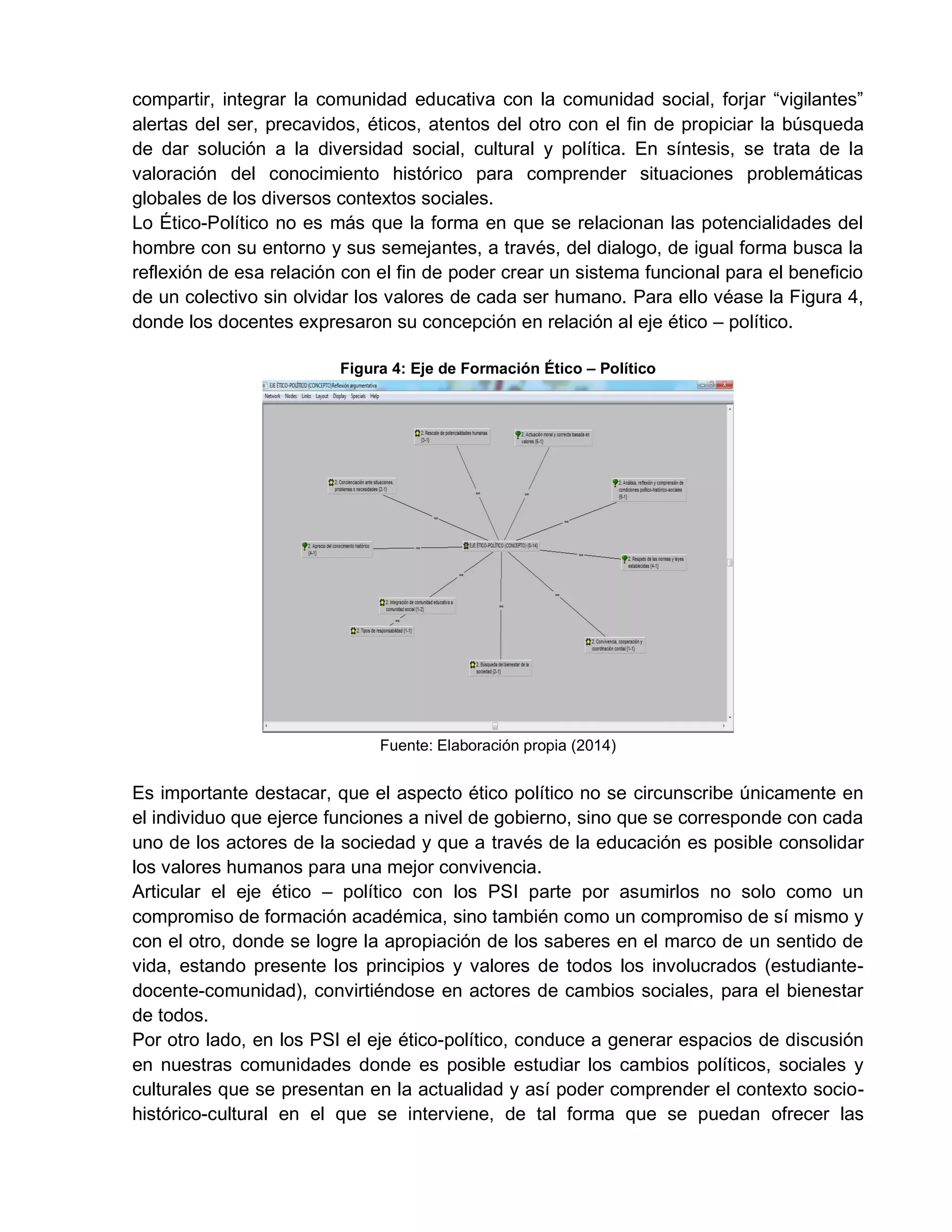 compartir, integrar la comunidad educativa con la comunidad social, forjar “vigilantes”
alertas del ser, precavidos, éticos, atentos del otro con el fin de propiciar la búsqueda
de dar solución a la diversidad social, cultural y política. En síntesis, se trata de la
valoración del conocimiento histórico para comprender situaciones problemáticas
globales de los diversos contextos sociales.
Lo Ético-Político no es más que la forma en que se relacionan las potencialidades del
hombre con su entorno y sus semejantes, a través, del dialogo, de igual forma busca la
reflexión de esa relación con el fin de poder crear un sistema funcional para el beneficio
de un colectivo sin olvidar los valores de cada ser humano. Para ello véase la Figura 4,
donde los docentes expresaron su concepción en relación al eje ético – político.
Figura 4: Eje de Formación Ético – Político
Fuente: Elaboración propia (2014)
Es importante destacar, que el aspecto ético político no se circunscribe únicamente en
el individuo que ejerce funciones a nivel de gobierno, sino que se corresponde con cada
uno de los actores de la sociedad y que a través de la educación es posible consolidar
los valores humanos para una mejor convivencia.
Articular el eje ético – político con los PSI parte por asumirlos no solo como un
compromiso de formación académica, sino también como un compromiso de sí mismo y
con el otro, donde se logre la apropiación de los saberes en el marco de un sentido de
vida, estando presente los principios y valores de todos los involucrados (estudiante-
docente-comunidad), convirtiéndose en actores de cambios sociales, para el bienestar
de todos.
Por otro lado, en los PSI el eje ético-político, conduce a generar espacios de discusión
en nuestras comunidades donde es posible estudiar los cambios políticos, sociales y
culturales que se presentan en la actualidad y así poder comprender el contexto socio-
histórico-cultural en el que se interviene, de tal forma que se puedan ofrecer las
 