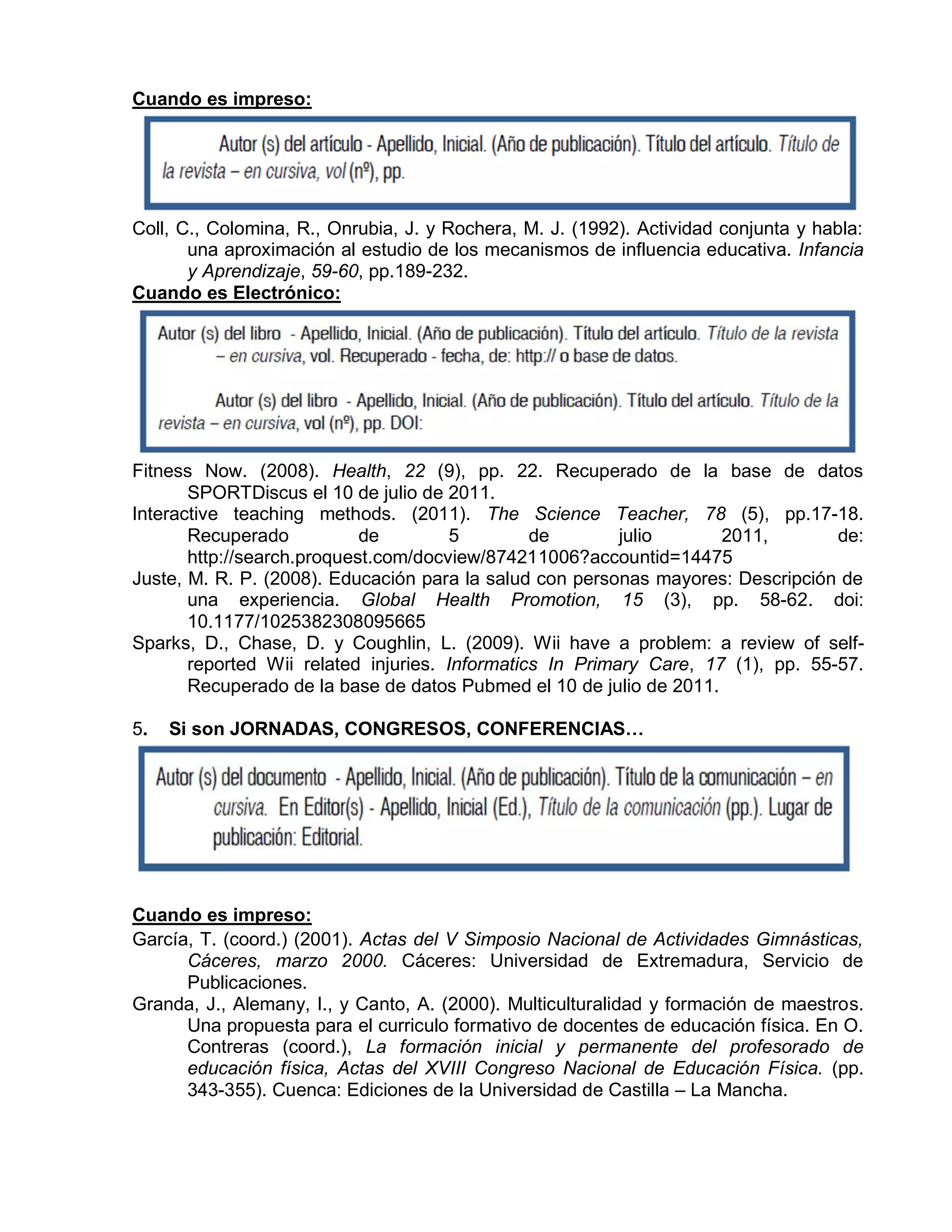Cuando es impreso:
Coll, C., Colomina, R., Onrubia, J. y Rochera, M. J. (1992). Actividad conjunta y habla:
una aproximación al estudio de los mecanismos de influencia educativa. Infancia
y Aprendizaje, 59-60, pp.189-232.
Cuando es Electrónico:
Fitness Now. (2008). Health, 22 (9), pp. 22. Recuperado de la base de datos
SPORTDiscus el 10 de julio de 2011.
Interactive teaching methods. (2011). The Science Teacher, 78 (5), pp.17-18.
Recuperado de 5 de julio 2011, de:
http://search.proquest.com/docview/874211006?accountid=14475
Juste, M. R. P. (2008). Educación para la salud con personas mayores: Descripción de
una experiencia. Global Health Promotion, 15 (3), pp. 58-62. doi:
10.1177/1025382308095665
Sparks, D., Chase, D. y Coughlin, L. (2009). Wii have a problem: a review of self-
reported Wii related injuries. Informatics In Primary Care, 17 (1), pp. 55-57.
Recuperado de la base de datos Pubmed el 10 de julio de 2011.
5. Si son JORNADAS, CONGRESOS, CONFERENCIAS…
Cuando es impreso:
García, T. (coord.) (2001). Actas del V Simposio Nacional de Actividades Gimnásticas,
Cáceres, marzo 2000. Cáceres: Universidad de Extremadura, Servicio de
Publicaciones.
Granda, J., Alemany, I., y Canto, A. (2000). Multiculturalidad y formación de maestros.
Una propuesta para el curriculo formativo de docentes de educación física. En O.
Contreras (coord.), La formación inicial y permanente del profesorado de
educación física, Actas del XVIII Congreso Nacional de Educación Física. (pp.
343-355). Cuenca: Ediciones de la Universidad de Castilla – La Mancha.
 