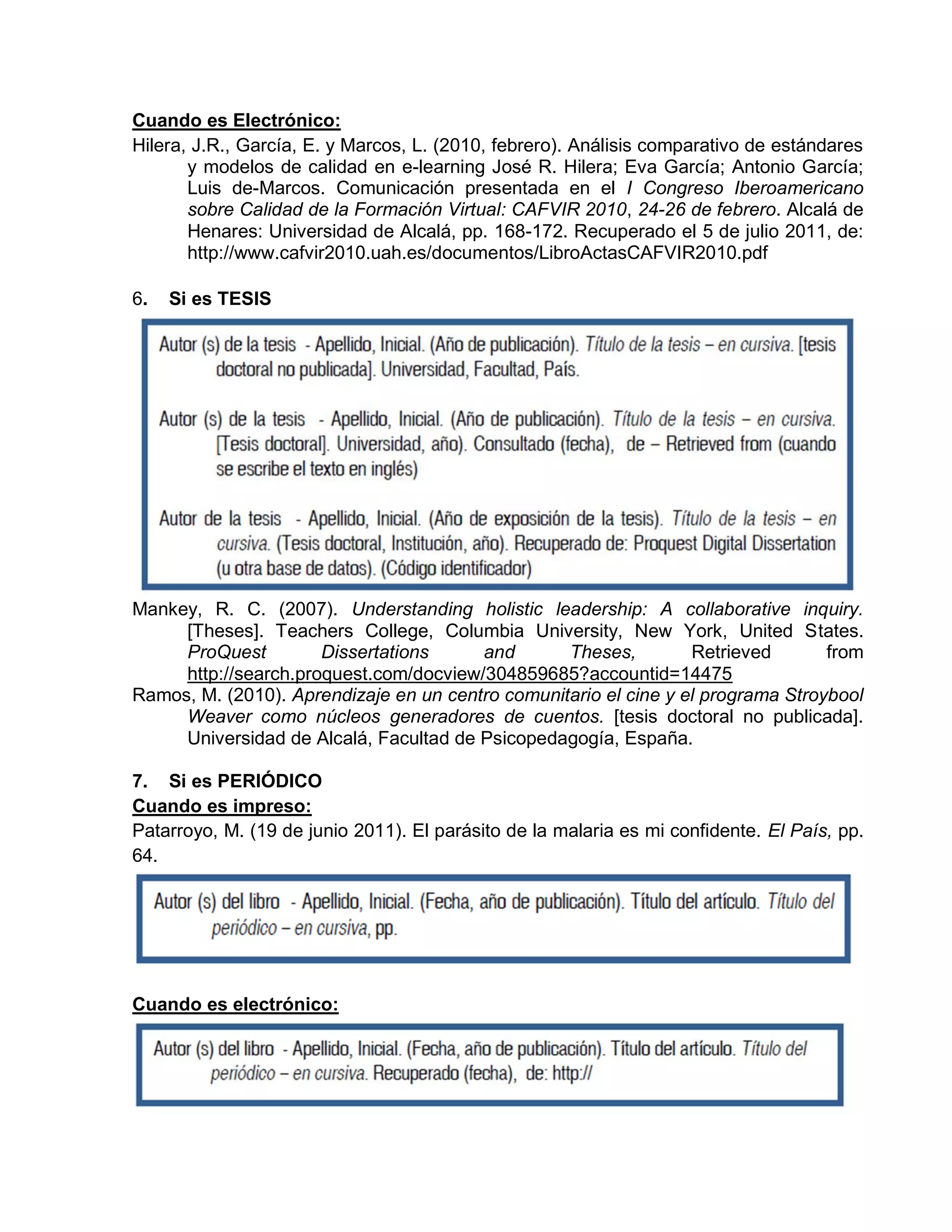 Cuando es Electrónico:
Hilera, J.R., García, E. y Marcos, L. (2010, febrero). Análisis comparativo de estándares
y modelos de calidad en e-learning José R. Hilera; Eva García; Antonio García;
Luis de-Marcos. Comunicación presentada en el I Congreso Iberoamericano
sobre Calidad de la Formación Virtual: CAFVIR 2010, 24-26 de febrero. Alcalá de
Henares: Universidad de Alcalá, pp. 168-172. Recuperado el 5 de julio 2011, de:
http://www.cafvir2010.uah.es/documentos/LibroActasCAFVIR2010.pdf
6. Si es TESIS
Mankey, R. C. (2007). Understanding holistic leadership: A collaborative inquiry.
[Theses]. Teachers College, Columbia University, New York, United States.
ProQuest Dissertations and Theses, Retrieved from
http://search.proquest.com/docview/304859685?accountid=14475
Ramos, M. (2010). Aprendizaje en un centro comunitario el cine y el programa Stroybool
Weaver como núcleos generadores de cuentos. [tesis doctoral no publicada].
Universidad de Alcalá, Facultad de Psicopedagogía, España.
7. Si es PERIÓDICO
Cuando es impreso:
Patarroyo, M. (19 de junio 2011). El parásito de la malaria es mi confidente. El País, pp.
64.
Cuando es electrónico:
 