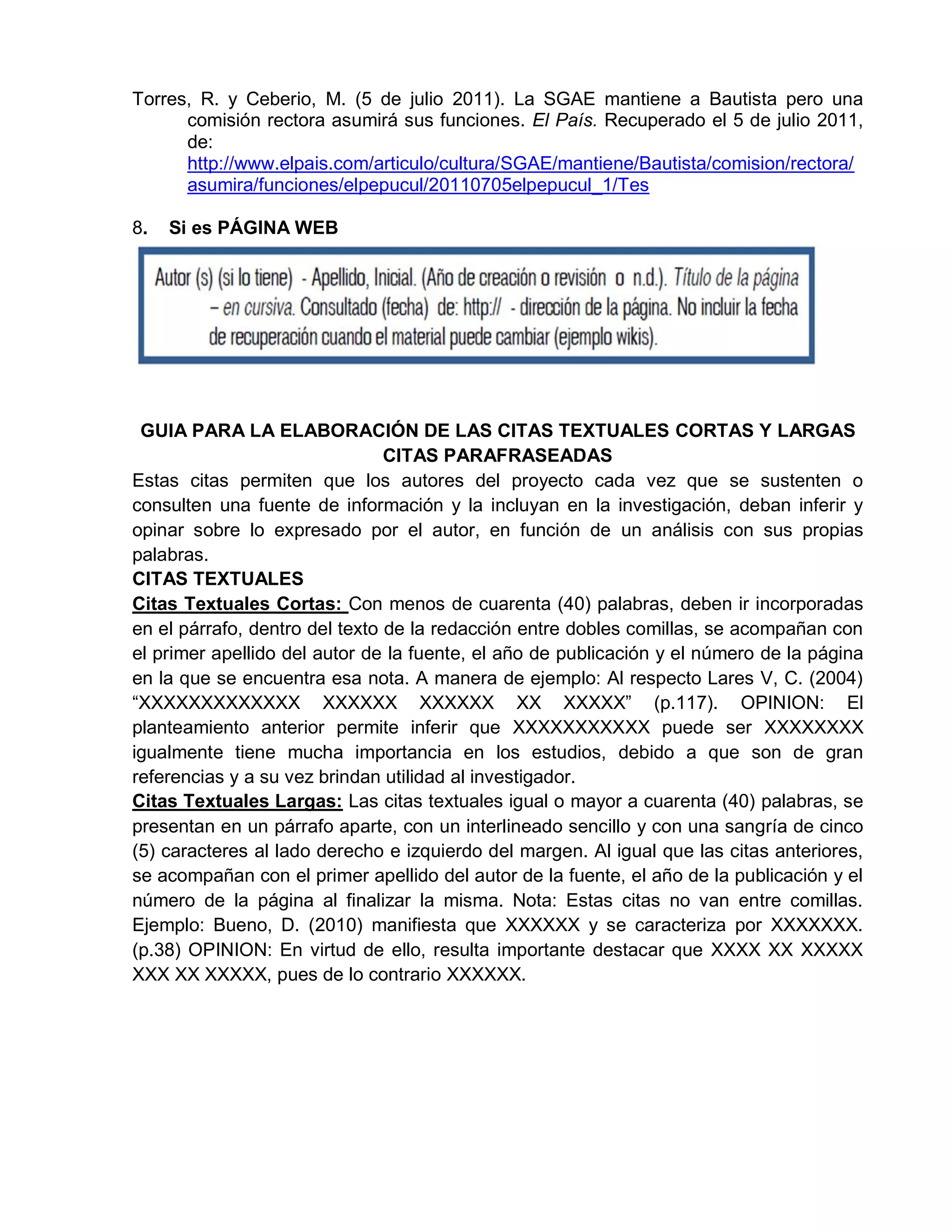 Torres, R. y Ceberio, M. (5 de julio 2011). La SGAE mantiene a Bautista pero una
comisión rectora asumirá sus funciones. El País. Recuperado el 5 de julio 2011,
de:
http://www.elpais.com/articulo/cultura/SGAE/mantiene/Bautista/comision/rectora/
asumira/funciones/elpepucul/20110705elpepucul_1/Tes
8. Si es PÁGINA WEB
GUIA PARA LA ELABORACIÓN DE LAS CITAS TEXTUALES CORTAS Y LARGAS
CITAS PARAFRASEADAS
Estas citas permiten que los autores del proyecto cada vez que se sustenten o
consulten una fuente de información y la incluyan en la investigación, deban inferir y
opinar sobre lo expresado por el autor, en función de un análisis con sus propias
palabras.
CITAS TEXTUALES
Citas Textuales Cortas: Con menos de cuarenta (40) palabras, deben ir incorporadas
en el párrafo, dentro del texto de la redacción entre dobles comillas, se acompañan con
el primer apellido del autor de la fuente, el año de publicación y el número de la página
en la que se encuentra esa nota. A manera de ejemplo: Al respecto Lares V, C. (2004)
“XXXXXXXXXXXXX XXXXXX XXXXXX XX XXXXX” (p.117). OPINION: El
planteamiento anterior permite inferir que XXXXXXXXXXX puede ser XXXXXXXX
igualmente tiene mucha importancia en los estudios, debido a que son de gran
referencias y a su vez brindan utilidad al investigador.
Citas Textuales Largas: Las citas textuales igual o mayor a cuarenta (40) palabras, se
presentan en un párrafo aparte, con un interlineado sencillo y con una sangría de cinco
(5) caracteres al lado derecho e izquierdo del margen. Al igual que las citas anteriores,
se acompañan con el primer apellido del autor de la fuente, el año de la publicación y el
número de la página al finalizar la misma. Nota: Estas citas no van entre comillas.
Ejemplo: Bueno, D. (2010) manifiesta que XXXXXX y se caracteriza por XXXXXXX.
(p.38) OPINION: En virtud de ello, resulta importante destacar que XXXX XX XXXXX
XXX XX XXXXX, pues de lo contrario XXXXXX.
 