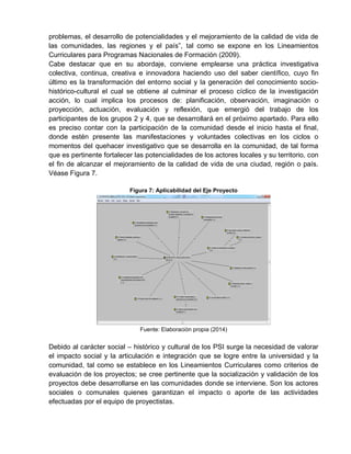 problemas, el desarrollo de potencialidades y el mejoramiento de la calidad de vida de
las comunidades, las regiones y el país”, tal como se expone en los Lineamientos
Curriculares para Programas Nacionales de Formación (2009).
Cabe destacar que en su abordaje, conviene emplearse una práctica investigativa
colectiva, continua, creativa e innovadora haciendo uso del saber científico, cuyo fin
último es la transformación del entorno social y la generación del conocimiento socio-
histórico-cultural el cual se obtiene al culminar el proceso cíclico de la investigación
acción, lo cual implica los procesos de: planificación, observación, imaginación o
proyección, actuación, evaluación y reflexión, que emergió del trabajo de los
participantes de los grupos 2 y 4, que se desarrollará en el próximo apartado. Para ello
es preciso contar con la participación de la comunidad desde el inicio hasta el final,
donde estén presente las manifestaciones y voluntades colectivas en los ciclos o
momentos del quehacer investigativo que se desarrolla en la comunidad, de tal forma
que es pertinente fortalecer las potencialidades de los actores locales y su territorio, con
el fin de alcanzar el mejoramiento de la calidad de vida de una ciudad, región o país.
Véase Figura 7.
Figura 7: Aplicabilidad del Eje Proyecto
Fuente: Elaboración propia (2014)
Debido al carácter social – histórico y cultural de los PSI surge la necesidad de valorar
el impacto social y la articulación e integración que se logre entre la universidad y la
comunidad, tal como se establece en los Lineamientos Curriculares como criterios de
evaluación de los proyectos; se cree pertinente que la socialización y validación de los
proyectos debe desarrollarse en las comunidades donde se interviene. Son los actores
sociales o comunales quienes garantizan el impacto o aporte de las actividades
efectuadas por el equipo de proyectistas.
 