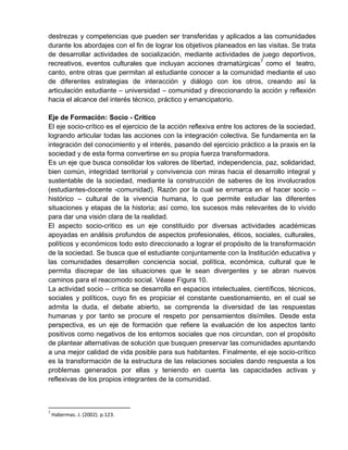 destrezas y competencias que pueden ser transferidas y aplicados a las comunidades
durante los abordajes con el fin de lograr los objetivos planeados en las visitas. Se trata
de desarrollar actividades de socialización, mediante actividades de juego deportivos,
recreativos, eventos culturales que incluyan acciones dramatúrgicas7
como el teatro,
canto, entre otras que permitan al estudiante conocer a la comunidad mediante el uso
de diferentes estrategias de interacción y diálogo con los otros, creando así la
articulación estudiante – universidad – comunidad y direccionando la acción y reflexión
hacia el alcance del interés técnico, práctico y emancipatorio.
Eje de Formación: Socio - Crítico
El eje socio-crítico es el ejercicio de la acción reflexiva entre los actores de la sociedad,
logrando articular todas las acciones con la integración colectiva. Se fundamenta en la
integración del conocimiento y el interés, pasando del ejercicio práctico a la praxis en la
sociedad y de esta forma convertirse en su propia fuerza transformadora.
Es un eje que busca consolidar los valores de libertad, independencia, paz, solidaridad,
bien común, integridad territorial y convivencia con miras hacia el desarrollo integral y
sustentable de la sociedad, mediante la construcción de saberes de los involucrados
(estudiantes-docente -comunidad). Razón por la cual se enmarca en el hacer socio –
histórico – cultural de la vivencia humana, lo que permite estudiar las diferentes
situaciones y etapas de la historia; así como, los sucesos más relevantes de lo vivido
para dar una visión clara de la realidad.
El aspecto socio-critico es un eje constituido por diversas actividades académicas
apoyadas en análisis profundos de aspectos profesionales, éticos, sociales, culturales,
políticos y económicos todo esto direccionado a lograr el propósito de la transformación
de la sociedad. Se busca que el estudiante conjuntamente con la Institución educativa y
las comunidades desarrollen conciencia social, política, económica, cultural que le
permita discrepar de las situaciones que le sean divergentes y se abran nuevos
caminos para el reacomodo social. Véase Figura 10.
La actividad socio – crítica se desarrolla en espacios intelectuales, científicos, técnicos,
sociales y políticos, cuyo fin es propiciar el constante cuestionamiento, en el cual se
admita la duda, el debate abierto, se comprenda la diversidad de las respuestas
humanas y por tanto se procure el respeto por pensamientos disímiles. Desde esta
perspectiva, es un eje de formación que refiere la evaluación de los aspectos tanto
positivos como negativos de los entornos sociales que nos circundan, con el propósito
de plantear alternativas de solución que busquen preservar las comunidades apuntando
a una mejor calidad de vida posible para sus habitantes. Finalmente, el eje socio-crítico
es la transformación de la estructura de las relaciones sociales dando respuesta a los
problemas generados por ellas y teniendo en cuenta las capacidades activas y
reflexivas de los propios integrantes de la comunidad.
7
Habermas. J. (2002). p.123.
 