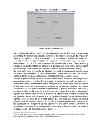 Figura 10: Eje de Formación Socio - Crítico
Fuente: Elaboración propia (2014)
Hacer referencia a la articulación del eje socio-crítico con los PSI parte por reconocer
que ambos direccionan sus procesos formativos, de creación intelectual, de vinculación
social y de producción, hacia la satisfacción de necesidades, solución de problemas,
aprovechamiento de oportunidades de desarrollo e innovación que impulsen el
pensamiento crítico, con el propósito de ser actores reflexivos ante su propia realidad y
solución a sus problemáticas; se constituye la participación como una oportunidad para
la transformación social y humana todo ello con el fin de llegar a la emancipación.
Su integración debe contemplar la reflexión individual de cada agente transformador
involucrado en el proyecto, de tal manera que sea posible transportarse a una reflexión
colectiva, donde predomine el consenso para alcanzar el bienestar de todos.
En aras de promocionar y aplicar el eje socio-crítico dentro de los PSI implica ejercitar el
pensamiento crítico y creativo de los actores del proyecto; por tanto, se trata de un
aprendizaje basado en la reflexión crítica y creativa. Para ello se debe partir del análisis
de los fenómenos que emergen como producto de los cambios sociales del mundo
contemporáneo para posteriormente comprenderlos y generar respuestas eficientes y
efectivas a tales cambios, de tal manera que, si logramos los objetivos planteados,
significa que hemos sido eficaces; al alcanzar los objetivos con la mejor utilización de
los recursos, hemos sido eficientes; y si ha habido un impacto en las organizaciones,
significa que se obtuvo la efectividad social8
. Es una tarea que incluye el estudio
exhaustivo de los sucesos pasados en la historia y que devengan en un despertar de
las cualidades de integración de las sociedades; así como también, incentivar la
creación propia y propiciar la independencia y autorrealización cambiando los modelos
de dependencia y de dominación. (Ver Figura 11).
8
Belloso, Oscar (2008). La Gerencia Efectiva en las Universidades Venezolanas. Camino hacia la transformación
universitaria. Universidad Rafael Belloso Chacín. Ediciones Astro Data S.A.
 