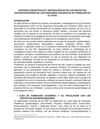 CRITERIOS CONCEPTUALES Y METODOLÓGICOS DE LOS PROYECTOS
SOCIOINTEGRADORES DE LOS PROGRAMAS NACIONALES DE FORMACIÓN EN
EL IUTAG
INTRODUCCIÓN
En este informe se refieren los criterios conceptuales y metodológicos de los Proyectos
Sociointegradores (PSI) de los Programas Nacionales de Formación (PNF) que se
desarrollan en el Instituto Universitario de Tecnología “Alonso Gamero” de Coro. Es un
documento que nos brinda un panorama amplio, flexible y recursivo del quehacer
científico que se aborda en los proyectos, tal como se evidencia en el apartado que
contiene el modelo de investigación asumido por los docentes de proyectos que fungen
como participantes del Módulo II: La lógica de la investigación acción crítica.
Se inicia con una revisión teórica exhaustiva de los ejes de formación: epistemológico,
socio-crítico, estético-lúdico, ético-político, proyecto, ambiental, técnico, socio-
productivo y seguridad social; con el propósito fundamental de definir su articulación,
vinculación con los PSI. Seguidamente, se hace explícita la metodología de la
investigación acción como lógica de acción (método) de los proyectos declarando su
concepción, principios y características que la definen; así como también, se presenta el
modelo a asumir en esta metodología, el cual es producto de una adaptación de
Kemmis –Whitehead. Se trata de una propuesta en una espiral de ciclos ascendentes,
de naturaleza flexible, adaptativa y recursiva.
Finalmente, se propone la estructura del informe del PSI, donde se detallan los cinco
momentos que se desarrollan en este quehacer científico. Se presenta el consenso
generado en los participantes sobre los criterios y formatos a considerar para la
presentación escrita del documento final. Conviene aclarar que, por tratarse de una
metodología cuyo modelo es flexible, adaptativo y recursivo, existe la posibilidad, si la
naturaleza del proyecto lo demanda, de agregar u omitir algún criterio que se ajuste a la
investigación en curso; lo importante a destacar es que la inclusión o exclusión debe ser
justificada y circunscribirse dentro de los fundamentos epistemológicos y metodológicos
que sustenta a los proyectos sociointegradores y que han sido consensuados en el
presente informe y en el Módulo I: La teoría crítica como fundamento epistemológico de
la investigación crítica.
1. EJES DE FORMACIÓN ACADÉMICA Y SU VINCULACIÓN CON LOS
PROYECTOS SOCIOINTEGRADORES
La organización curricular de los PNF se fundamenta en nueve Ejes de Formación
Académica: Epistemológico, Ético-Político, Proyecto, Estético-Lúdico, Socio-Crítico,
Socio-productivo, Técnico y Seguridad Social1
; cuya razón de ser se basa en el
principio de “Formación Integral”, lo que incluye la vinculación de la actividad humana o
práctica cotidiana del individuo, con las diversas temáticas, conceptualizaciones y
1
Ministerio del Poder Popular Para la Educación Universitaria – MPPEU. (Marzo, 20 – 2014). Elaborado por: Noemí,
V. Ramírez, M.
 