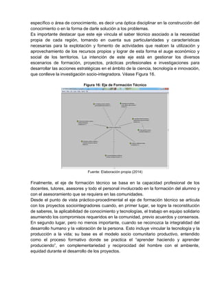 específico o área de conocimiento, es decir una óptica disciplinar en la construcción del
conocimiento o en la forma de darle solución a los problemas.
Es importante destacar que este eje vincula el saber técnico asociado a la necesidad
propia de cada región, tomando en cuenta sus particularidades y características
necesarias para la explotación y fomento de actividades que realcen la utilización y
aprovechamiento de los recursos propios y lograr de esta forma el auge económico y
social de los territorios. La intención de este eje está en gestionar los diversos
escenarios de formación, proyectos, prácticas profesionales e investigaciones para
desarrollar las acciones estratégicas en el ámbito de la ciencia, tecnología e innovación,
que conlleve la investigación socio-integradora. Véase Figura 16.
Figura 16: Eje de Formación Técnico
Fuente: Elaboración propia (2014)
Finalmente, el eje de formación técnico se basa en la capacidad profesional de los
docentes, tutores, asesores y todo el personal involucrado en la formación del alumno y
con el asesoramiento que se requiera en las comunidades.
Desde el punto de vista práctico-procedimental el eje de formación técnico se articula
con los proyectos sociointegradores cuando, en primer lugar, se logre la reconstitución
de saberes, la aplicabilidad de conocimiento y tecnologías, el trabajo en equipo solidario
asumiendo los compromisos requeridos en la comunidad, previo acuerdos y consensos.
En segundo lugar, pero no menos importante, cuando se reconozca la integralidad del
desarrollo humano y la valoración de la persona. Esto incluye vincular la tecnología y la
producción a la vida; su base es el modelo socio comunitario productivo, entendido
como el proceso formativo donde se practica el “aprender haciendo y aprender
produciendo”, en complementariedad y reciprocidad del hombre con el ambiente,
equidad durante el desarrollo de los proyectos.
 