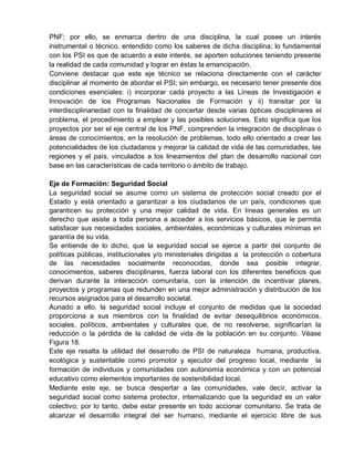 PNF; por ello, se enmarca dentro de una disciplina, la cual posee un interés
instrumental o técnico, entendido como los saberes de dicha disciplina; lo fundamental
con los PSI es que de acuerdo a este interés, se aporten soluciones teniendo presente
la realidad de cada comunidad y lograr en éstas la emancipación.
Conviene destacar que este eje técnico se relaciona directamente con el carácter
disciplinar al momento de abordar el PSI; sin embargo, es necesario tener presente dos
condiciones esenciales: i) incorporar cada proyecto a las Líneas de Investigación e
Innovación de los Programas Nacionales de Formación y ii) transitar por la
interdisciplinariedad con la finalidad de concertar desde varias ópticas disciplinares el
problema, el procedimiento a emplear y las posibles soluciones. Esto significa que los
proyectos por ser el eje central de los PNF, comprenden la integración de disciplinas o
áreas de conocimientos, en la resolución de problemas, todo ello orientado a crear las
potencialidades de los ciudadanos y mejorar la calidad de vida de las comunidades, las
regiones y el país, vinculados a los lineamientos del plan de desarrollo nacional con
base en las características de cada territorio o ámbito de trabajo.
Eje de Formación: Seguridad Social
La seguridad social se asume como un sistema de protección social creado por el
Estado y está orientado a garantizar a los ciudadanos de un país, condiciones que
garanticen su protección y una mejor calidad de vida. En líneas generales es un
derecho que asiste a toda persona a acceder a los servicios básicos, que le permita
satisfacer sus necesidades sociales, ambientales, económicas y culturales mínimas en
garantía de su vida.
Se entiende de lo dicho, que la seguridad social se ejerce a partir del conjunto de
políticas públicas, institucionales y/o ministeriales dirigidas a la protección o cobertura
de las necesidades socialmente reconocidas, donde sea posible integrar,
conocimientos, saberes disciplinares, fuerza laboral con los diferentes beneficios que
derivan durante la interacción comunitaria, con la intención de incentivar planes,
proyectos y programas que redunden en una mejor administración y distribución de los
recursos asignados para el desarrollo societal.
Aunado a ello, la seguridad social incluye el conjunto de medidas que la sociedad
proporciona a sus miembros con la finalidad de evitar desequilibrios económicos,
sociales, políticos, ambientales y culturales que, de no resolverse, significarían la
reducción o la pérdida de la calidad de vida de la población en su conjunto. Véase
Figura 18.
Este eje resalta la utilidad del desarrollo de PSI de naturaleza humana, productiva,
ecológica y sustentable como promotor y ejecutor del progreso local, mediante la
formación de individuos y comunidades con autonomía económica y con un potencial
educativo como elementos importantes de sostenibilidad local.
Mediante este eje, se busca despertar a las comunidades, vale decir, activar la
seguridad social como sistema protector, internalizando que la seguridad es un valor
colectivo; por lo tanto, debe estar presente en todo accionar comunitario. Se trata de
alcanzar el desarrollo integral del ser humano, mediante el ejercicio libre de sus
 