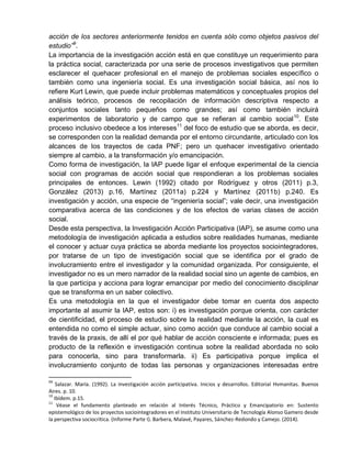 acción de los sectores anteriormente tenidos en cuenta sólo como objetos pasivos del
estudio”9
.
La importancia de la investigación acción está en que constituye un requerimiento para
la práctica social, caracterizada por una serie de procesos investigativos que permiten
esclarecer el quehacer profesional en el manejo de problemas sociales específico o
también como una ingeniería social. Es una investigación social básica, así nos lo
refiere Kurt Lewin, que puede incluir problemas matemáticos y conceptuales propios del
análisis teórico, procesos de recopilación de información descriptiva respecto a
conjuntos sociales tanto pequeños como grandes; así como también incluirá
experimentos de laboratorio y de campo que se refieran al cambio social10
. Este
proceso inclusivo obedece a los intereses11
del foco de estudio que se aborda, es decir,
se corresponden con la realidad demanda por el entorno circundante, articulado con los
alcances de los trayectos de cada PNF; pero un quehacer investigativo orientado
siempre al cambio, a la transformación y/o emancipación.
Como forma de investigación, la IAP puede ligar el enfoque experimental de la ciencia
social con programas de acción social que respondieran a los problemas sociales
principales de entonces. Lewin (1992) citado por Rodríguez y otros (2011) p.3,
González (2013) p.16, Martínez (2011a) p.224 y Martínez (2011b) p.240. Es
investigación y acción, una especie de “ingeniería social”; vale decir, una investigación
comparativa acerca de las condiciones y de los efectos de varias clases de acción
social.
Desde esta perspectiva, la Investigación Acción Participativa (IAP), se asume como una
metodología de investigación aplicada a estudios sobre realidades humanas, mediante
el conocer y actuar cuya práctica se aborda mediante los proyectos sociointegradores,
por tratarse de un tipo de investigación social que se identifica por el grado de
involucramiento entre el investigador y la comunidad organizada. Por consiguiente, el
investigador no es un mero narrador de la realidad social sino un agente de cambios, en
la que participa y acciona para lograr emancipar por medio del conocimiento disciplinar
que se transforma en un saber colectivo.
Es una metodología en la que el investigador debe tomar en cuenta dos aspecto
importante al asumir la IAP, estos son: i) es investigación porque orienta, con carácter
de cientificidad, el proceso de estudio sobre la realidad mediante la acción, la cual es
entendida no como el simple actuar, sino como acción que conduce al cambio social a
través de la praxis, de allí el por qué hablar de acción consciente e informada; pues es
producto de la reflexión e investigación continua sobre la realidad abordada no solo
para conocerla, sino para transformarla. ii) Es participativa porque implica el
involucramiento conjunto de todas las personas y organizaciones interesadas entre
99
Salazar. María. (1992). La investigación acción participativa. Inicios y desarrollos. Editorial Hvmanitas. Buenos
Aires. p. 10.
10
Ibídem. p.15.
11
Véase el fundamento planteado en relación al Interés Técnico, Práctico y Emancipatorio en: Sustento
epistemológico de los proyectos sociointegradores en el Instituto Universitario de Tecnología Alonso Gamero desde
la perspectiva sociocrítica. (Informe Parte I). Barbera, Malavé, Payares, Sánchez-Redondo y Camejo. (2014).
 