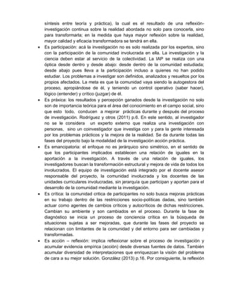 síntesis entre teoría y práctica), la cual es el resultado de una reflexión-
investigación continua sobre la realidad abordada no solo para conocerla, sino
para transformarla; en la medida que haya mayor reflexión sobre la realidad,
mayor calidad y eficacia transformadora se tendrá en ella.
 Es participación: acá la investigación no es solo realizada por los expertos, sino
con la participación de la comunidad involucrada en ella. La investigación y la
ciencia deben estar al servicio de la colectividad. La IAP se realiza con una
óptica desde dentro y desde abajo: desde dentro de la comunidad estudiada;
desde abajo pues lleva a la participación incluso a quienes no han podido
estudiar. Los problemas a investigar son definidos, analizados y resueltos por los
propios afectados. La meta es que la comunidad vaya siendo la autogestora del
proceso, apropiándose de él, y teniendo un control operativo (saber hacer),
lógico (entender) y crítico (juzgar) de él.
 Es práxica: los resultados y percepción ganados desde la investigación no solo
son de importancia teórica para el área del conocimiento en el campo social, sino
que esto todo, conducen a mejorar prácticas durante y después del proceso
de investigación. Rodríguez y otros (2011) p.6. En este sentido, al investigador
no se le considera un experto externo que realiza una investigación con
personas, sino un coinvestigador que investiga con y para la gente interesada
por los problemas prácticos y la mejora de la realidad. Se da durante todas las
fases del proyecto bajo la modalidad de la investigación acción práctica.
 Es emancipatoria: el enfoque no es jerárquico sino simétrico, en el sentido de
que los participantes implicados establecen una relación de iguales en la
aportación a la investigación. A través de una relación de iguales, los
investigadores buscan la transformación estructural y mejora de vida de todos los
involucrados. El equipo de investigación está integrado por el docente asesor
responsable del proyecto, la comunidad involucrada y los docentes de las
unidades curriculares involucradas, sin jerarquía que participan y aportan para el
desarrollo de la comunidad mediante la investigación.
 Es crítica: la comunidad critica de participantes no solo busca mejoras prácticas
en su trabajo dentro de las restricciones socio-políticas dadas, sino también
actuar como agentes de cambios críticos y autocríticos de dichas restricciones.
Cambian su ambiente y son cambiados en el proceso. Durante la fase de
diagnóstico se inicia un proceso de conciencia crítica en la búsqueda de
situaciones sujetas a ser mejoradas, que durante las fases del proyecto se
relacionan con limitantes de la comunidad y del entorno para ser cambiadas y
transformadas.
 Es acción – reflexión: implica reflexionar sobre el proceso de investigación y
acumular evidencia empírica (acción) desde diversas fuentes de datos. También
acumular diversidad de interpretaciones que enriquezcan la visión del problema
de cara a su mejor solución. González (2013) p.16. Por consiguiente, la reflexión
 