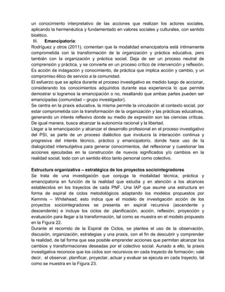 un conocimiento interpretativo de las acciones que realizan los actores sociales,
aplicando la hermenéutica y fundamentado en valores sociales y culturales, con sentido
bioético.
III. Emancipatoria:
Rodríguez y otros (2011), comentan que la modalidad emancipatoria está íntimamente
comprometida con la transformación de la organización y práctica educativa, pero
también con la organización y práctica social. Deja de ser un proceso neutral de
comprensión y práctica, y se convierte en un proceso crítico de intervención y reflexión.
Es acción de indagación y conocimiento, de práctica que implica acción y cambio, y un
compromiso ético de servicio a la comunidad.
El esfuerzo que se aplica durante el proceso investigativo es medido luego de accionar,
considerando los conocimientos adquiridos durante esa experiencia lo que permite
demostrar si logramos la emancipación o no, resaltando que ambas partes pueden ser
emancipadas (comunidad – grupo investigador).
Se centra en la praxis educativa, la misma permite la vinculación al contexto social, por
estar comprometida con la transformación de la organización y las prácticas educativas,
generando un interés reflexivo donde su medio de expresión son las ciencias críticas.
De igual manera, busca alcanzar la autonomía racional y la libertad.
Llegar a la emancipación y alcanzar el desarrollo profesional en el proceso investigativo
del PSI, se parte de un proceso dialéctico que involucra la interacción continua y
progresiva del interés técnico, práctico y emancipatorio, donde hace uso de la
dialogicidad intersubjetiva para generar conocimientos, del reflexionar y cuestionar las
acciones ejecutadas en la construcción de nuevos significados y/o cambios en la
realidad social, todo con un sentido ético tanto personal como colectivo.
Estructura organizativa – estratégica de los proyectos sociointegradores
Se trata de una investigación que conjuga la modalidad técnica, práctica y
emancipatoria en función de la realidad que estudia y en atención a los alcances
establecidos en los trayectos de cada PNF. Una IAP que asume una estructura en
forma de espiral de ciclos metodológicos adaptando los modelos propuestos por
Kemmis – Whitehead; esto indica que el modelo de investigación acción de los
proyectos sociointegradores se presenta en espiral recursiva (ascendente y
descendente) e incluye los ciclos de: planificación, acción, reflexión, proyección y
evaluación para llegar a la transformación, tal como se muestra en el modelo propuesto
en la Figura 22.
Durante el recorrido de la Espiral de Ciclos, se plantea el uso de la observación,
discusión, organización, estrategias y una praxis, con el fin de descubrir y comprender
la realidad, de tal forma que sea posible emprender acciones que permitan alcanzar los
cambios y transformaciones deseadas por el colectivo social. Aunado a ello, la praxis
investigativa reconoce que los ciclos son recursivos en cada trayecto de formación; vale
decir, el observar, planificar, proyectar, actuar y evaluar se ejecuta en cada trayecto, tal
como se muestra en la Figura 23.
 
