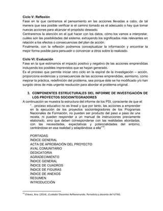 Ciclo V: Reflexión
Fase en la que centramos el pensamiento en las acciones llevadas a cabo, de tal
manera que sea posible verificar si el camino tomado es el adecuado o hay que tomar
nuevas acciones para alcanzar el propósito deseado.
Centraremos la atención en el qué hacer con los datos, cómo los vamos a interpretar,
cuáles son las posibilidades del sistema; extrayendo los significados más relevantes en
relación a los efectos o consecuencias del plan de acción.
Finalmente, con la reflexión podremos conceptualizar la información y encontrar la
mejor forma posible para persuadir o convencer a otros sobre lo realizado.
Ciclo VI: Evaluación
Fase en la que estimamos el impacto positivo y negativo de las acciones emprendidas
incluyendo los posibles imprevistos que se hayan generado.
Es el proceso que permite iniciar otro ciclo en la espiral de la investigación – acción,
proporciona evidencias y consecuencias de las acciones emprendidas, asimismo, como
mejorar la práctica, redefinición del problema, sea porque éste se ha modificado y/o han
surgido otros de más urgente resolución para abordar el problema original.
3. COMPONENTES ESTRUCTURALES DEL INFORME DE INVESTIGACIÓN DE
LOS PROYECTOS SOCIOINTEGRADORES
A continuación se muestra la estructura del informe de los PSI, consciente de que el:
“…proceso educativo no es lineal y que por tanto, las acciones a emprender
en la ejecución de los proyectos sociointegradores de los Programas
Nacionales de Formación, no pueden ser producto del paso a paso de una
receta, ni pueden responder a un manual de instrucciones previamente
elaborado, sino que deben corresponderse con las realidades abordadas,
con las necesidades, expectativas y potencialidades del entorno,
centrándose en esa realidad y adaptándose a ella”14
.
PORTADAS
ÍNDICE GENERAL
ACTA DE APROBACIÓN DEL PROYECTO
AVAL COMUNITARIO
DEDICATORIA
AGRADECIMIENTO
ÍNDICE GENERAL
ÍNDICE DE CUADROS
ÍNDICE DE FIGURAS
ÍNDICE DE ANEXOS
RESUMEN
INTRODUCCIÓN
14
Chávez, Ana. (2014). ¡Cuidado! Docentes Reflexionando. Periodista y docente del IUTAG.
 