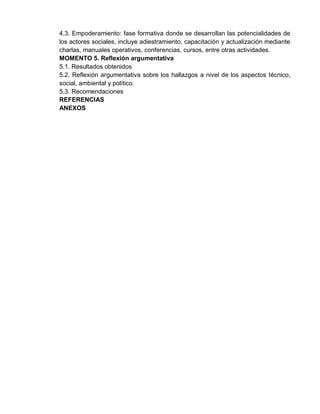 4.3. Empoderamiento: fase formativa donde se desarrollan las potencialidades de
los actores sociales, incluye adiestramiento, capacitación y actualización mediante
charlas, manuales operativos, conferencias, cursos, entre otras actividades.
MOMENTO 5. Reflexión argumentativa
5.1. Resultados obtenidos
5.2. Reflexión argumentativa sobre los hallazgos a nivel de los aspectos técnico,
social, ambiental y político.
5.3. Recomendaciones
REFERENCIAS
ANEXOS
 