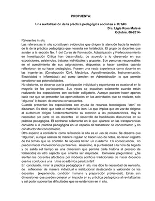 PROPUESTA:
Una revitalización de la práctica pedagógica social en el IUTAG
Dra. Ligia Rosa Malavé
Octubre, 06-2014-
Referentes in situ
Las referencias in situ constituyen evidencias que dirigen la atención hacia la revisión
de la de la práctica pedagógica que necesita ser fortalecida. El grupo de docentes que
asisten a la sección No. 1 del Curso de Formación, Actualización y Perfeccionamiento
en Investigación Critica han desarrollado, de acuerdo a lo observado en sus
exposiciones, asistencias, trabajos individuales y grupales. Son personas responsables
en el cumplimiento de sus asignaciones, dispuestos a hacer cambios cuando
reflexionan en su hacer pedagógico. Poseen una vasta experiencia como docente en
las ingenierías (Construcción Civil, Mecánica, Agroalimentación, Instrumentación,
Electricidad e Informática) así como también en Administración lo que permite
considerar sus potencialidades.
No obstante, se observa que la participación individual y espontanea es ocasional en la
mayoría de los participantes. Sus voces se escuchan solamente cuando están
realizando las exposiciones con carácter obligatorio. Aunque pueden hacer aportes
cada vez que se presentan las oportunidades en las actividades que se realizan, solo
“algunos” lo hacen de manera consecuentes.
Cuando presentan las exposiciones con ayuda de recursos tecnológicos “leen” no
discursan. Es decir, que todo el material lo leen. Lo que implica que en vez de dirigirse
al auditórium dirigen fundamentalmente su atención a las presentaciones. Hay la
necesidad por parte de los docentes el desarrollo de habilidades discursivas en su
práctica pedagógica. El centrarse solamente en lo que aparece en las transparencias
convierte a la práctica pedagógica en un espacio de transmisor de conocimiento y no
constructor del conocimiento.
Otro aspecto a considerar como referencia in situ es el uso de notas. Se observa que
“algunos”, aunque asisten de manera regular no hacen uso de notas, no llevan registro
de los temas que se abordan. Ni siquiera llevan un cuaderno. En consecuencia, no
pueden hacer intervenciones pertinentes. Asimismo, la puntualidad a la hora de llegada
y de salida (el tiempo es una dimensión que permite darle historia al proceso de
formación) es otro aspecto que amerita ser mejorado. Conviene preguntarse: ¿Se
sienten los docentes afectados por modelos acríticos tradicionales de hacer docencia
que los conduce a una rutina académica paralizante?
En conclusión, mirar la práctica pedagógica in situ nos dice la necesidad de revisarla,
de reflexionar de manera individual e institucional destacando y valorando de los
docentes (experiencia, condición humana y preparación profesional). Estas son
dimensiones que pueden generar un impacto en su práctica pedagógica al revitalizarlas
y así poder superar las dificultades que se evidencian en in situ.
 