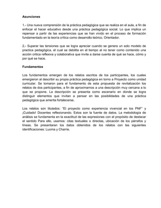 Asunciones
1.- Una nueva comprensión de la práctica pedagógica que se realiza en el aula, a fin de
enfocar el hacer educativo desde una práctica pedagógica social. Lo que implica un
repensar a partir de las experiencias que se han vivido en el proceso de formación
fundamentado en la teoría crítica como desarrollo teórico. Orientador.
2,- Superar las tensiones que se logra apreciar cuando se genera un solo modelo de
practica pedagógica, el cual se debilita en el tiempo al no tener como contenido una
acción critica reflexiva y colaborativa que invite a darse cuenta de qué se hace, cómo y
por qué se hace.
Fundamentos
Los fundamentos emergen de los relatos escritos de los participantes, los cuales
emergieron al describir su propia práctica pedagógica en torno a Proyecto como unidad
curricular. Se tomaron para el fundamento de esta propuesta de revitalización los
relatos de dos participantes, a fin de aproximarnos a una descripción muy cercana a lo
que se propone. La descripción se presenta como escenario en donde se logra
distinguir elementos que invitan a pensar en las posibilidades de una práctica
pedagógica que amerita fortalecerse.
Los relatos son titulados: “El proyecto como experiencia vivencial en los PNF” y
¡Cuidado! Docentes reflexionando. Estos son la fuente de datos. La metodología de
análisis se fundamenta en la exactitud de las expresiones con el propósito de destacar
el sentido Para ello, usamos: citas textuales o directas, ubicación de los párrafos y
líneas. Se presentaran los datos obtenidos de los relatos con las siguientes
identificaciones: Luoma y Charrie.
 