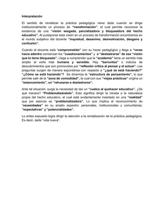 Interpretación
El sentido de revitalizar la práctica pedagógica viene dado cuando se dirige
institucionalmente un proceso de “transformación”, el cual permite reconocer la
existencia de una “visión sesgada, parcializadora y bloqueadora del hecho
educativo”. Al yuxtaponer esta visión en un proceso de transformación encontramos en
el mundo subjetivo del docente “inquietud, desanimo, desmotivación, desgano y
confusión”.
Cuando el docente está “comprometido” con su hacer pedagógico y llega a “verse
hacia adentro comienzan los “cuestionamientos” y a “deslastrarse” de esa “visión
que lo tiene bloqueado”. Llega a comprender que la “academia” tiene un sentido más
amplio al verla más humana y sensible. Hay “barruntos” o indicios de
descubrimientos que son promovidos por “reflexión crítica al pensar y el actuar”. Las
preguntas surgen de manera espontánea con respecto a “¿qué se está haciendo?”
“¿Cómo se está haciendo”? Se dinamiza la “estructura de pensamiento”, lo que
permite salir de la “zona de comodidad”, la cual con sus “viejas prácticas” origina un
“estancamiento”, un “rehusarse a deslastrarse”.
Ante tal situación, surge la necesidad de dar un “vuelco al quehacer educativo”. ¿De
qué manera? “Problematizándolo”. Esto significa dirigir la mirada a la naturaleza
propia del hecho educativo, el cual está evidentemente insertado en una “realidad”
que por esencia es “problematizadora”. Lo que implica el reconocimiento de
“necesidades” en su amplio espectro: personales, institucionales y comunitarias;
“expectativas” y “potencialidades”.
Lo antes expuesto logra dirigir la atención a la revitalización de la práctica pedagógica.
Es decir, darle “vida nueva”.
 