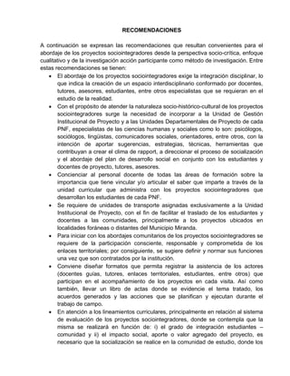 RECOMENDACIONES
A continuación se expresan las recomendaciones que resultan convenientes para el
abordaje de los proyectos sociointegradores desde la perspectiva socio-crítica, enfoque
cualitativo y de la investigación acción participante como método de investigación. Entre
estas recomendaciones se tienen:
 El abordaje de los proyectos sociointegradores exige la integración disciplinar, lo
que indica la creación de un espacio interdisciplinario conformado por docentes,
tutores, asesores, estudiantes, entre otros especialistas que se requieran en el
estudio de la realidad.
 Con el propósito de atender la naturaleza socio-histórico-cultural de los proyectos
sociointegradores surge la necesidad de incorporar a la Unidad de Gestión
Institucional de Proyecto y a las Unidades Departamentales de Proyecto de cada
PNF, especialistas de las ciencias humanas y sociales como lo son: psicólogos,
sociólogos, lingüistas, comunicadores sociales, orientadores, entre otros, con la
intención de aportar sugerencias, estrategias, técnicas, herramientas que
contribuyan a crear el clima de rapport, a direccionar el proceso de socialización
y el abordaje del plan de desarrollo social en conjunto con los estudiantes y
docentes de proyecto, tutores, asesores.
 Concienciar al personal docente de todas las áreas de formación sobre la
importancia que tiene vincular y/o articular el saber que imparte a través de la
unidad curricular que administra con los proyectos sociointegradores que
desarrollan los estudiantes de cada PNF.
 Se requiere de unidades de transporte asignadas exclusivamente a la Unidad
Institucional de Proyecto, con el fin de facilitar el traslado de los estudiantes y
docentes a las comunidades, principalmente a los proyectos ubicados en
localidades foráneas o distantes del Municipio Miranda.
 Para iniciar con los abordajes comunitarios de los proyectos sociointegradores se
requiere de la participación consciente, responsable y comprometida de los
enlaces territoriales; por consiguiente, se sugiere definir y normar sus funciones
una vez que son contratados por la institución.
 Conviene diseñar formatos que permita registrar la asistencia de los actores
(docentes guías, tutores, enlaces territoriales, estudiantes, entre otros) que
participan en el acompañamiento de los proyectos en cada visita. Así como
también, llevar un libro de actas donde se evidencie el tema tratado, los
acuerdos generados y las acciones que se planifican y ejecutan durante el
trabajo de campo.
 En atención a los lineamientos curriculares, principalmente en relación al sistema
de evaluación de los proyectos sociointegradores, donde se contempla que la
misma se realizará en función de: i) el grado de integración estudiantes –
comunidad y ii) el impacto social, aporte o valor agregado del proyecto, es
necesario que la socialización se realice en la comunidad de estudio, donde los
 