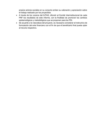 propios actores sociales en su conjunto emitan su valoración y apreciación sobre
el trabajo realizado por los proyectista.
 A través de los voceros del IUTAG, difundir al Comité Interinstitucional de cada
PNF los resultados de este informe, con la finalidad de promover los cambios
epistemológicos y metodológicos que se proponen para los PSI.
 De acuerdo a la naturaleza del proyecto, es necesario considerar el instructivo de
formulación del ente financiero con el fin de que el beneficiario final pueda optar
al recurso respectivo.
 