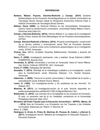 REFERENCIAS
Barbera, Malavé, Payares, Sánchez-Redondo y Camejo. (2014) Sustento
Epistemológico de los Proyectos Sociointegradores en el Instituto Universitario de
Tecnología Alonso Gamero desde la Perspectiva Sociocrítica (Informe Parte I).
Instituto Universitario de Tecnología Alonso Gamero.
Belloso, Oscar (2008). La Gerencia Efectiva en las Universidades Venezolanas.
Camino hacia la transformación universitaria. Universidad Rafael Belloso Chacín.
Ediciones Astro Data S.A.
Camejo y Sánchez-Redondo. (2014). Informe Módulo II: La Lógica de la investigación
Acción Crítica. Espiral del Ciclo Metodológico de los Proyectos Sociointegradores.
UPTAG.
Camejo, Sánchez-Redondo y Barbera. (2014). Proyecto sociointegrador: construcción
de su técnica, práctica y emancipación social. Plan de Formación Docente.
MÓDULO I: La teoría crítica como fundamento epistemológico de la investigación
crítica. IUTAG. Venezuela.
Chávez, Ana. (2014). ¡Cuidado! Docentes Reflexionando. Periodista y docente del
IUTAG.
Demo, P. (2009). Investigación participante: mito y realidad. Grupo Editorial LUMEN-
HVMANITAS. Buenos Aires.
Fernández, A. (2010). Universidad y currículo en Venezuela: Hacia el Tercer Milenio.
2da. Edición. Editorial: CEPHFHE. UCV. Venezuela.
Freire. P. (1985). Pedagogía del Oprimido.
González, Y. (2013). Abordaje de la metodología cualitativa y la investigación- acción
para la transformación social. Ediciones Dabosan, C.A. Ciudad Guayana.
Venezuela.
Habermas. J. (2002). Teoría de la acción comunicativa I. Racionalidad de la acción y
racionalización social. Editorial Taurus. México.
Lewin, K. (1992). "La investigación-acción y los problemas de las minorías". En
Salazar, M.C.
Martínez, M. (2011). La investigación-acción en el aula. Artículo disponible en:
josefa.aprenderapensar.net/files/2011/05/I-A-Miguel-Martínez1.doc.
Maldonado, C. (2012). Las Ciencias de la Complejidad en los procesos de formación.
El aula, un escenario real de la no- linealidad, conferencia en la Universidad
Pedagógica Nacional, Sept. 2012
Ministerio del Poder Popular para la Educación Universitaria – MPPEU. (Marzo, 20
– 2014). Ejes de Formación y su Vinculación con los Trayectos y las Unidades
Curriculares. Elaborado por: Noemí, V. Ramírez, M.
Morin. E. (1988).
Rodríguez, S., Erraiz, N., Prieto, M., Martínez, M., Picasso, M., Castro, I. y Bernal, S.
(2011). Investigación Acción. Métodos de Investigación en Educación Especial. 3°
Educación Especial
 