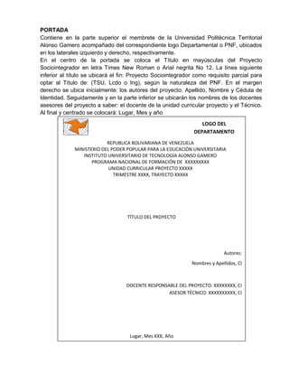 PORTADA
Contiene en la parte superior el membrete de la Universidad Politécnica Territorial
Alonso Gamero acompañado del correspondiente logo Departamental o PNF, ubicados
en los laterales izquierdo y derecho, respectivamente.
En el centro de la portada se coloca el Título en mayúsculas del Proyecto
Sociointegrador en letra Times New Roman o Arial negrita No 12. La línea siguiente
inferior al título se ubicará el fin: Proyecto Sociointegrador como requisito parcial para
optar al Título de: (TSU, Lcdo o Ing), según la naturaleza del PNF. En el margen
derecho se ubica inicialmente: los autores del proyecto. Apellido, Nombre y Cédula de
Identidad. Seguidamente y en la parte inferior se ubicarán los nombres de los docentes
asesores del proyecto a saber: el docente de la unidad curricular proyecto y el Técnico.
Al final y centrado se colocará: Lugar, Mes y año
REPUBLICA BOLIVARIANA DE VENEZUELA
MINISTERIO DEL PODER POPULAR PARA LA EDUCACIÓN UNIVERSITARIA
INSTITUTO UNIVERSITARIO DE TECNOLOGÍA ALONSO GAMERO
PROGRAMA NACIONAL DE FORMACIÓN DE XXXXXXXXX
UNIDAD CURRICULAR PROYECTO XXXXX
TRIMESTRE XXXX, TRAYECTO XXXXX
TÍTULO DEL PROYECTO
Autores:
Nombres y Apellidos, CI
DOCENTE RESPONSABLE DEL PROYECTO: XXXXXXXX, CI
ASESOR TÉCNICO: XXXXXXXXXX, CI
Lugar, Mes XXX, Año
LOGO DEL
DEPARTAMENTO
 