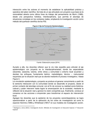 interacción entre los actores al momento de establecer la aplicabilidad práctica y
operativa del saber científico. Se trata de un eje articulado con proyecto cuya base es la
racionalidad abierta como última línea de trabajo del pensamiento de Morin (1988),
desde una perspectiva holística, interdisciplinaria, que permita el abordaje de
situaciones complejas en los contextos reales, empleando la investigación acción como
método del quehacer científico de los PSI.
Figura 2: Eje de Formación Epistemológico
Fuente: Elaboración propia (2014)
Aunado a ello, los docentes refieren que la vía más expedita para articular el eje
epistemológico con proyecto es la interdisciplinariedad, donde los especialistas
(docentes, asesores, tutores, entre otros) y comunidad o entorno local acuerdan y
decidan los enfoques, fundamento teórico, metodológico, técnico – instrumental
requeridos por la situación real que se aborda mediante el proceso investigativo. Véase
Figura 3.
La vinculación epistemología y proyecto se produce al generar conocimiento a partir de
la estrecha interacción con la comunidad donde se desarrolla el proyecto, desde el
primer contacto del abordaje comunal, con el fin de conocer su realidad socio-histórica-
cultural y poder intervenir hasta lograr la emancipación de la sociedad, mediante la
reflexión de la situación real y generar la visión compartida que, finalmente, conduce al
consenso en las acciones a emprender para transformar el espacio de intervención
local.
Agregan los docentes que la episteme de los proyectos sociointegradores se logra
operacionalizar a partir de la aplicación de los ciclos de investigación tal como lo
exponen Kemmis (1989) y Whitehead (1991)6
en sus modelos de investigación acción.
6
Rodríguez y otros (2011). Investigación Acción. Métodos de Investigación en Educación Especial. 3° Educación
Especial
 