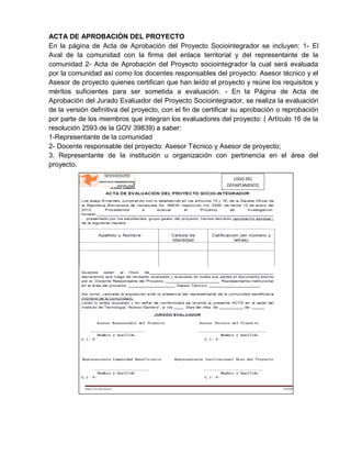 ACTA DE APROBACIÓN DEL PROYECTO
En la página de Acta de Aprobación del Proyecto Sociointegrador se incluyen: 1- El
Aval de la comunidad con la firma del enlace territorial y del representante de la
comunidad 2- Acta de Aprobación del Proyecto sociointegrador la cual será evaluada
por la comunidad así como los docentes responsables del proyecto: Asesor técnico y el
Asesor de proyecto quienes certifican que han leído el proyecto y reúne los requisitos y
méritos suficientes para ser sometida a evaluación. - En la Página de Acta de
Aprobación del Jurado Evaluador del Proyecto Sociointegrador, se realiza la evaluación
de la versión definitiva del proyecto, con el fin de certificar su aprobación o reprobación
por parte de los miembros que integran los evaluadores del proyecto: ( Artículo 16 de la
resolución 2593 de la GOV 39839) a saber:
1-Representante de la comunidad
2- Docente responsable del proyecto: Asesor Técnico y Asesor de proyecto;
3. Representante de la institución u organización con pertinencia en el área del
proyecto.
LOGO DEL
DEPARTAMENTO
 