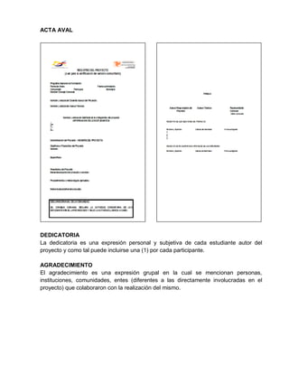 ACTA AVAL
DEDICATORIA
La dedicatoria es una expresión personal y subjetiva de cada estudiante autor del
proyecto y como tal puede incluirse una (1) por cada participante.
AGRADECIMIENTO
El agradecimiento es una expresión grupal en la cual se mencionan personas,
instituciones, comunidades, entes (diferentes a las directamente involucradas en el
proyecto) que colaboraron con la realización del mismo.
 