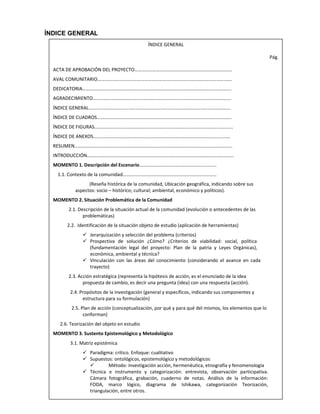 ÍNDICE GENERAL
ÍNDICE GENERAL
Pág.
ACTA DE APROBACIÓN DEL PROYECTO………………………………………………………………………
AVAL COMUNITARIO………………………………………………………………………………………………….
DEDICATORIA…………………………………………………………………………………………………………….
AGRADECIMIENTO…………………………………………………………………………………………………….
ÍNDICE GENERAL……………………………………………………………………………………………………….
ÍNDICE DE CUADROS………………………………………………………………………………………………….
ÍNDICE DE FIGURAS…………………………………………………………………………………………………….
ÍNDICE DE ANEXOS……………………………………………………………………………………………………
RESUMEN…………………………………………………………………………………………………………………..
INTRODUCCIÓN…………………………………………………………………………………………………………..
MOMENTO 1. Descripción del Escenario……………………………………………………….
1.1. Contexto de la comunidad……………………………………………………………………
(Reseña histórica de la comunidad, Ubicación geográfica, indicando sobre sus
aspectos: socio – histórico; cultural; ambiental, económico y políticos).
MOMENTO 2. Situación Problemática de la Comunidad
2.1. Descripción de la situación actual de la comunidad (evolución o antecedentes de las
problemáticas)
2.2. Identificación de la situación objeto de estudio (aplicación de herramientas)
 Jerarquización y selección del problema (criterios)
 Prospectiva de solución ¿Cómo? ¿Criterios de viabilidad: social, política
(fundamentación legal del proyecto: Plan de la patria y Leyes Orgánicas),
económica, ambiental y técnica?
 Vinculación con las áreas del conocimiento (considerando el avance en cada
trayecto)
2.3. Acción estratégica (representa la hipótesis de acción, es el enunciado de la idea
propuesta de cambio, es decir una pregunta (idea) con una respuesta (acción).
2.4. Propósitos de la investigación (general y específicos, indicando sus componentes y
estructura para su formulación)
2.5. Plan de acción (conceptualización, por qué y para qué del mismos, los elementos que lo
conforman)
2.6. Teorización del objeto en estudio
MOMENTO 3. Sustento Epistemológico y Metodológico
3.1. Matriz epistémica
 Paradigma: crítico. Enfoque: cualitativo
 Supuestos: ontológicos, epistemológico y metodológicos
 Método: investigación acción, hermenéutica, etnografía y fenomenología
 Técnica e instrumento y categorización: entrevista, observación participativa.
Cámara fotográfica, grabación, cuaderno de notas. Análisis de la información:
FODA, marco lógico, diagrama de Ishikawa, categorización Teorización,
triangulación, entre otros.
 
