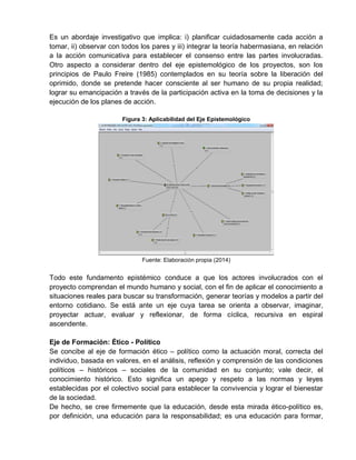 Es un abordaje investigativo que implica: i) planificar cuidadosamente cada acción a
tomar, ii) observar con todos los pares y iii) integrar la teoría habermasiana, en relación
a la acción comunicativa para establecer el consenso entre las partes involucradas.
Otro aspecto a considerar dentro del eje epistemológico de los proyectos, son los
principios de Paulo Freire (1985) contemplados en su teoría sobre la liberación del
oprimido, donde se pretende hacer consciente al ser humano de su propia realidad;
lograr su emancipación a través de la participación activa en la toma de decisiones y la
ejecución de los planes de acción.
Figura 3: Aplicabilidad del Eje Epistemológico
Fuente: Elaboración propia (2014)
Todo este fundamento epistémico conduce a que los actores involucrados con el
proyecto comprendan el mundo humano y social, con el fin de aplicar el conocimiento a
situaciones reales para buscar su transformación, generar teorías y modelos a partir del
entorno cotidiano. Se está ante un eje cuya tarea se orienta a observar, imaginar,
proyectar actuar, evaluar y reflexionar, de forma cíclica, recursiva en espiral
ascendente.
Eje de Formación: Ético - Político
Se concibe al eje de formación ético – político como la actuación moral, correcta del
individuo, basada en valores, en el análisis, reflexión y comprensión de las condiciones
políticos – históricos – sociales de la comunidad en su conjunto; vale decir, el
conocimiento histórico. Esto significa un apego y respeto a las normas y leyes
establecidas por el colectivo social para establecer la convivencia y lograr el bienestar
de la sociedad.
De hecho, se cree firmemente que la educación, desde esta mirada ético-político es,
por definición, una educación para la responsabilidad; es una educación para formar,
 