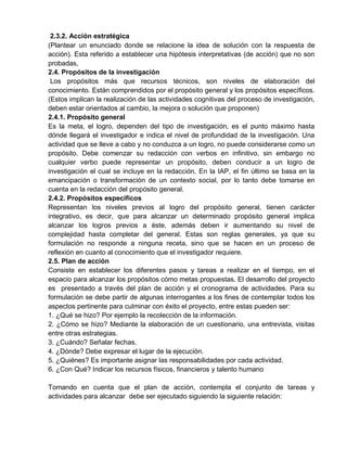 2.3.2. Acción estratégica
(Plantear un enunciado donde se relacione la idea de solución con la respuesta de
acción). Esta referido a establecer una hipótesis interpretativas (de acción) que no son
probadas,
2.4. Propósitos de la investigación
Los propósitos más que recursos técnicos, son niveles de elaboración del
conocimiento. Están comprendidos por el propósito general y los propósitos específicos.
(Estos implican la realización de las actividades cognitivas del proceso de investigación,
deben estar orientados al cambio, la mejora o solución que proponen)
2.4.1. Propósito general
Es la meta, el logro, dependen del tipo de investigación, es el punto máximo hasta
dónde llegará el investigador e indica el nivel de profundidad de la investigación. Una
actividad que se lleve a cabo y no conduzca a un logro, no puede considerarse como un
propósito. Debe comenzar su redacción con verbos en infinitivo, sin embargo no
cualquier verbo puede representar un propósito, deben conducir a un logro de
investigación el cual se incluye en la redacción. En la IAP, el fin último se basa en la
emancipación o transformación de un contexto social, por lo tanto debe tomarse en
cuenta en la redacción del propósito general.
2.4.2. Propósitos específicos
Representan los niveles previos al logro del propósito general, tienen carácter
integrativo, es decir, que para alcanzar un determinado propósito general implica
alcanzar los logros previos a éste, además deben ir aumentando su nivel de
complejidad hasta completar del general. Estas son reglas generales, ya que su
formulación no responde a ninguna receta, sino que se hacen en un proceso de
reflexión en cuanto al conocimiento que el investigador requiere.
2.5. Plan de acción
Consiste en establecer los diferentes pasos y tareas a realizar en el tiempo, en el
espacio para alcanzar los propósitos cómo metas propuestas. El desarrollo del proyecto
es presentado a través del plan de acción y el cronograma de actividades. Para su
formulación se debe partir de algunas interrogantes a los fines de contemplar todos los
aspectos pertinente para culminar con éxito el proyecto, entre estas pueden ser:
1. ¿Qué se hizo? Por ejemplo la recolección de la información.
2. ¿Cómo se hizo? Mediante la elaboración de un cuestionario, una entrevista, visitas
entre otras estrategias.
3. ¿Cuándo? Señalar fechas.
4. ¿Dónde? Debe expresar el lugar de la ejecución.
5. ¿Quiénes? Es importante asignar las responsabilidades por cada actividad.
6. ¿Con Qué? Indicar los recursos físicos, financieros y talento humano
Tomando en cuenta que el plan de acción, contempla el conjunto de tareas y
actividades para alcanzar debe ser ejecutado siguiendo la siguiente relación:
 