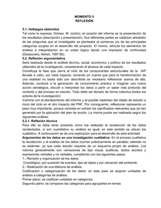 MOMENTO 5
REFLEXIÓN
5.1. Hallazgos obtenidos
Tal como lo expresa, Gómez, M. (s/año), el corazón del informe es la presentación de
los resultados (descripción y presentación). Sus diferentes partes se catalizan alrededor
de las preguntas que el investigador se planteaba al comienzo y/o de las principales
categorías surgida en el desarrollo del proyecto. El mismo, articula los elementos de
análisis e interpretación en un orden lógico dando una impresión de continuidad
(Deslauriers; Kérisit, 1997:86).
5.2. Reflexión argumentativa
Será realizada desde el análisis técnico, social, económico y político de los resultados
obtenidos de la investigación, considerando el alcance de cada trayecto.
Constituye la fase que cierra el ciclo de los componentes estructurales de la IAP
llevada a cabo, por cada trayecto, tomando en cuenta que para la transformación de
una realidad no basta sólo con describirla es necesario reflexionar acerca de ella.
Además, conduce a la generación de conocimiento práctico e imaginar una nueva
acción estratégica, discutir e interpretar los datos a partir un saber más profundo del
contexto y del proceso en estudio. Todo debe ser llevado de forma colectiva (todos los
actores de la investigación)
Culmina con el planteamiento del informe y el posible replanteo del objeto de estudio e
inició del ciclo en el otro trayecto del PNF. Por consiguiente, reflexionar representa un
paso muy importante, porque consiste en extraer los significados relevantes que se han
generado por la aplicación del plan de acción. La misma puede ser realizada según los
siguientes análisis:
5.2.1. Reflexión técnica
Para ello se debe tener presente cómo fue realizado la recolección de los datos
recolectados, si son cuantitativo su análisis es igual, en este sentido se ubican los
cualitativo. A continuación se da una explicación para el desarrollo de esta actividad.
Argumentos de los datos en una investigación cualitativa: En el proceso cualitativo
la recolección y el análisis de los datos ocurren prácticamente en paralelo; además no
es estándar, ya que cada estudio requiere de un esquema propio de análisis. Los
mismos generalmente son narraciones de tipo visual, auditivas, textos escritos y
expresiones verbales y no verbales, cumpliendo con los siguientes pasos:
1.- Revisión y organización de los datos:
Cronológico, por sucesión de eventos, tipo de datos y por ubicación del ambiente.
2.- Realización de una bitácora de análisis.
Codificación o categorización de los datos: en este paso se asignan unidades de
análisis a categorías de análisis.
Primer plano: se codifican unidades en categorías.
Segundo plano: se comparan las categorías para agruparlas en temas
 