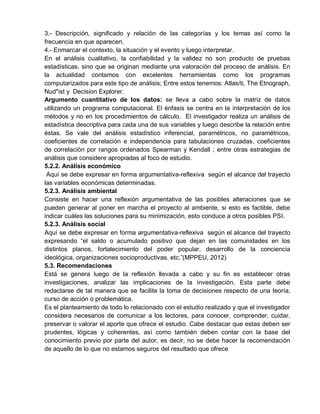 3.- Descripción, significado y relación de las categorías y los temas así como la
frecuencia en que aparecen.
4.- Enmarcar el contexto, la situación y el evento y luego interpretar.
En el análisis cualitativo, la confiabilidad y la validez no son producto de pruebas
estadísticas, sino que se originan mediante una valoración del proceso de análisis. En
la actualidad contamos con excelentes herramientas como los programas
computarizados para este tipo de análisis; Entre estos tenemos: Atlas/ti, The Etnograph,
Nud*ist y Decision Explorer.
Argumento cuantitativo de los datos: se lleva a cabo sobre la matriz de datos
utilizando un programa computacional. El énfasis se centra en la interpretación de los
métodos y no en los procedimientos de cálculo. El investigador realiza un análisis de
estadística descriptiva para cada una de sus variables y luego describe la relación entre
éstas. Se vale del análisis estadístico inferencial, paramétricos, no paramétricos,
coeficientes de correlación e independencia para tabulaciones cruzadas, coeficientes
de correlación por rangos ordenados Spearman y Kendall ; entre otras estrategias de
análisis que considere apropiadas al foco de estudio.
5.2.2. Análisis económico
Aquí se debe expresar en forma argumentativa-reflexiva según el alcance del trayecto
las variables económicas determinadas.
5.2.3. Análisis ambiental
Consiste en hacer una reflexión argumentativa de las posibles alteraciones que se
pueden generar al poner en marcha el proyecto al ambiente, si esto es factible, debe
indicar cuáles las soluciones para su minimización, esto conduce a otros posibles PSI.
5.2.3. Análisis social
Aquí se debe expresar en forma argumentativa-reflexiva según el alcance del trayecto
expresando “el saldo o acumulado positivo que dejan en las comunidades en los
distintos planos, fortalecimiento del poder popular, desarrollo de la conciencia
ideológica, organizaciones socioproductivas, etc.”(MPPEU, 2012)
5.3. Recomendaciones
Está se genera luego de la reflexión llevada a cabo y su fin es establecer otras
investigaciones, analizar las implicaciones de la investigación. Esta parte debe
redactarse de tal manera que se facilite la toma de decisiones respecto de una teoría,
curso de acción o problemática.
Es el planteamiento de todo lo relacionado con el estudio realizado y que el investigador
considera necesarios de comunicar a los lectores, para conocer, comprender, cuidar,
preservar o valorar el aporte que ofrece el estudio. Cabe destacar que estas deben ser
prudentes, lógicas y coherentes, así como también deben contar con la base del
conocimiento previo por parte del autor, es decir, no se debe hacer la recomendación
de aquello de lo que no estamos seguros del resultado que ofrece
 