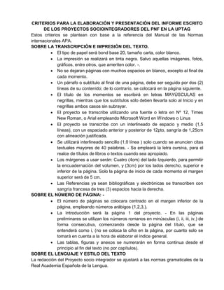 CRITERIOS PARA LA ELABORACIÓN Y PRESENTACIÓN DEL INFORME ESCRITO
DE LOS PROYECTOS SOCIOINTEGRADORES DEL PNF EN LA UPTAG
Estos criterios se plantean con base a la referencia del Manual de las Normas
internacionales APA.
SOBRE LA TRANSCRIPCIÓN E IMPRESIÓN DEL TEXTO.
 El tipo de papel será bond base 20, tamaño carta, color blanco.
 La impresión se realizará en tinta negra. Salvo aquellas imágenes, fotos,
gráficos, entre otros, que ameriten color. -.
 No se dejaran páginas con muchos espacios en blanco, excepto al final de
cada momento.
 Un párrafo o subtítulo al final de una página, debe ser seguido por dos (2)
líneas de su contenido; de lo contrario, se colocará en la página siguiente.
 El título de los momentos se escribirá en letras MAYÚSCULAS en
negrillas, mientras que los subtítulos sólo deben llevarla solo al Inicio y en
negrillas ambos casos sin subrayar.
 El proyecto se transcribe utilizando una fuente o letra en Nº 12, Times
New Roman, o Arial empleando Microsoft Word en Windows o Linus
 El proyecto se transcribe con un interlineado de espacio y medio (1,5
líneas), con un espaciado anterior y posterior de 12pto, sangría de 1,25cm
con alineación justificada.
 Se utilizará interlineado sencillo (1,0 línea ) solo cuando se anuncien citas
textuales mayores de 40 palabras. - Se empleará la letra cursiva, para el
realce de títulos de libros o textos cuando sea apropiado.
 Los márgenes a usar serán: Cuatro (4cm) del lado Izquierdo, para permitir
la encuadernación del volumen, y (3cm) por los lados derecho, superior e
inferior de la página. Solo la página de inicio de cada momento el margen
superior será de 5 cm.
 Las Referencias ya sean bibliográficas y electrónicas se transcriben con
sangría francesa de tres (3) espacios hacia la derecha.
SOBRE EL NÚMERO DE PÁGINA: -
 El número de páginas se colocara centrado en el margen inferior de la
página, empleando números arábigos (1,2,3,).
 La Introducción será la página 1 del proyecto. - En las páginas
preliminares se utilizan los números romanos en minúsculas (i, ii, iii, iv,) de
forma consecutiva, comenzando desde la página del título, que se
entenderá como i, (no se coloca la cifra en la página, por cuanto solo se
tomará en cuenta a la hora de elaborar el índice general.
 Las tablas, figuras y anexos se numerarán en forma continua desde el
principio al fin del texto (no por capítulos).
SOBRE EL LENGUAJE Y ESTILO DEL TEXTO
La redacción del Proyecto socio integrador se ajustará a las normas gramaticales de la
Real Academia Española de la Lengua.
 