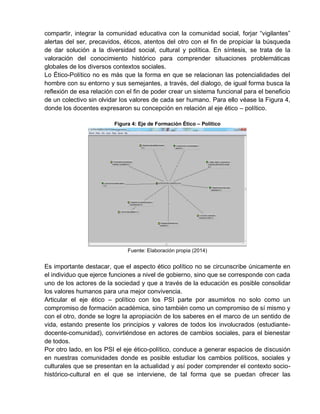 compartir, integrar la comunidad educativa con la comunidad social, forjar “vigilantes”
alertas del ser, precavidos, éticos, atentos del otro con el fin de propiciar la búsqueda
de dar solución a la diversidad social, cultural y política. En síntesis, se trata de la
valoración del conocimiento histórico para comprender situaciones problemáticas
globales de los diversos contextos sociales.
Lo Ético-Político no es más que la forma en que se relacionan las potencialidades del
hombre con su entorno y sus semejantes, a través, del dialogo, de igual forma busca la
reflexión de esa relación con el fin de poder crear un sistema funcional para el beneficio
de un colectivo sin olvidar los valores de cada ser humano. Para ello véase la Figura 4,
donde los docentes expresaron su concepción en relación al eje ético – político.
Figura 4: Eje de Formación Ético – Político
Fuente: Elaboración propia (2014)
Es importante destacar, que el aspecto ético político no se circunscribe únicamente en
el individuo que ejerce funciones a nivel de gobierno, sino que se corresponde con cada
uno de los actores de la sociedad y que a través de la educación es posible consolidar
los valores humanos para una mejor convivencia.
Articular el eje ético – político con los PSI parte por asumirlos no solo como un
compromiso de formación académica, sino también como un compromiso de sí mismo y
con el otro, donde se logre la apropiación de los saberes en el marco de un sentido de
vida, estando presente los principios y valores de todos los involucrados (estudiante-
docente-comunidad), convirtiéndose en actores de cambios sociales, para el bienestar
de todos.
Por otro lado, en los PSI el eje ético-político, conduce a generar espacios de discusión
en nuestras comunidades donde es posible estudiar los cambios políticos, sociales y
culturales que se presentan en la actualidad y así poder comprender el contexto socio-
histórico-cultural en el que se interviene, de tal forma que se puedan ofrecer las
 