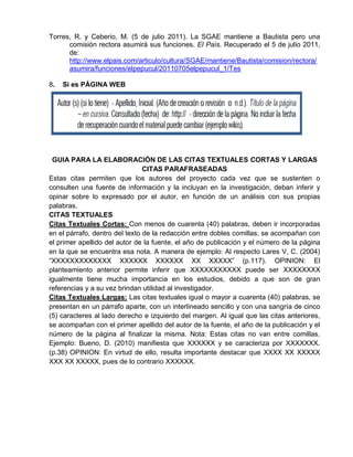 Torres, R. y Ceberio, M. (5 de julio 2011). La SGAE mantiene a Bautista pero una
comisión rectora asumirá sus funciones. El País. Recuperado el 5 de julio 2011,
de:
http://www.elpais.com/articulo/cultura/SGAE/mantiene/Bautista/comision/rectora/
asumira/funciones/elpepucul/20110705elpepucul_1/Tes
8. Si es PÁGINA WEB
GUIA PARA LA ELABORACIÓN DE LAS CITAS TEXTUALES CORTAS Y LARGAS
CITAS PARAFRASEADAS
Estas citas permiten que los autores del proyecto cada vez que se sustenten o
consulten una fuente de información y la incluyan en la investigación, deban inferir y
opinar sobre lo expresado por el autor, en función de un análisis con sus propias
palabras.
CITAS TEXTUALES
Citas Textuales Cortas: Con menos de cuarenta (40) palabras, deben ir incorporadas
en el párrafo, dentro del texto de la redacción entre dobles comillas, se acompañan con
el primer apellido del autor de la fuente, el año de publicación y el número de la página
en la que se encuentra esa nota. A manera de ejemplo: Al respecto Lares V, C. (2004)
“XXXXXXXXXXXXX XXXXXX XXXXXX XX XXXXX” (p.117). OPINION: El
planteamiento anterior permite inferir que XXXXXXXXXXX puede ser XXXXXXXX
igualmente tiene mucha importancia en los estudios, debido a que son de gran
referencias y a su vez brindan utilidad al investigador.
Citas Textuales Largas: Las citas textuales igual o mayor a cuarenta (40) palabras, se
presentan en un párrafo aparte, con un interlineado sencillo y con una sangría de cinco
(5) caracteres al lado derecho e izquierdo del margen. Al igual que las citas anteriores,
se acompañan con el primer apellido del autor de la fuente, el año de la publicación y el
número de la página al finalizar la misma. Nota: Estas citas no van entre comillas.
Ejemplo: Bueno, D. (2010) manifiesta que XXXXXX y se caracteriza por XXXXXXX.
(p.38) OPINION: En virtud de ello, resulta importante destacar que XXXX XX XXXXX
XXX XX XXXXX, pues de lo contrario XXXXXX.
 