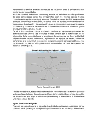 herramientas y brindar diversas alternativas de soluciones ante la problemática que
confrontan las comunidades.
Todo ello con el fin de estudiar, conservar y rescatar las tradiciones sociales y culturales
de esas comunidades donde los protagonistas sean los mismos actores locales,
conjuntamente con los docentes y alumnos. Esto indica que en los PSI se desarrollan
espacios o momentos de encuentro, en donde todos los actores pueden fortalecer sus
capacidades de actuación y de reactuación desde la conciencia propia, cuya tarea parte
por acordar y consensuar las normas de convivencia o como diría Habermas (2002)
promover el interés práctico-moral.
De allí la importancia de orientar el proyecto con base en valores que promueven los
cambios sociales; unido a los conceptos de ética y moral, con la participación de los
integrantes de la comunidad para la solución de los problemas, es decir, solidaridad,
responsabilidad, respeto, honestidad, organización en equipos de trabajo, sentido de
pertenencia a la comunidad, cooperación, compromiso social, corresponsabilidad, ética
del consenso, motivación al logro de metas comunitarias, tal como lo expresan los
docentes en la Figura 5.
Figura 5: Aplicabilidad del Eje Ético – Político
Fuente: Elaboración propia (2014)
Precisa destacar que, todos estos elementos son fundamentales a la hora de planificar
y ejecutar las estrategias de acción para el logro de lo establecido en el plan de acción.
Se evidencia en esta etapa el sentido de pertenencia y la motivación a la obtención de
una mejor calidad de vida.
Eje de Formación: Proyecto
Proyecto se entiende como el conjunto de actividades articuladas, ordenadas por un
colectivo social para lograr un objetivo o propósito común, en un tiempo determinado,
 