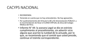 CACYPS NACIONAL
• RECOMIENDA:
• Teniendo en cuenta que no hay antecedentes. No hay agravantes.
• Por quebrantamiento del Articulo 9, 80 y 92 Amonestación PÚBLICA y
la recomendación de llevar el CURSO VIRTUAL de ética del Colegio
Médico del Perú.
• Informe N° 44: la asesora Legal se dio en estricto
cumplimiento al procedimiento, sin advertir vicio
alguno que acarree la nulidad de lo actuado, por lo
que, se recomienda que el comité que usted preside,
continue el trámite correspondiente.
 