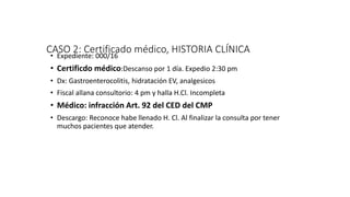 CASO 2: Certificado médico, HISTORIA CLÍNICA
• Expediente: 000/16
• Certificdo médico:Descanso por 1 día. Expedio 2:30 pm
• Dx: Gastroenterocolitis, hidratación EV, analgesicos
• Fiscal allana consultorio: 4 pm y halla H.Cl. Incompleta
• Médico: infracción Art. 92 del CED del CMP
• Descargo: Reconoce habe llenado H. Cl. Al finalizar la consulta por tener
muchos pacientes que atender.
 