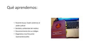 Qué aprendemos:
• Paciente busca: Evadir asistencia al
poder judicial
• Bondad y solidaridad del médico
• Desconocimiento de sus códigos
• Diagnóstico mas frecuente:
Gastroenterocolitis
 