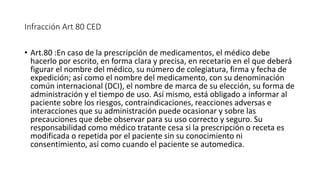 Infracción Art 80 CED
• Art.80 :En caso de la prescripción de medicamentos, el médico debe
hacerlo por escrito, en forma clara y precisa, en recetario en el que deberá
figurar el nombre del médico, su número de colegiatura, firma y fecha de
expedición; así como el nombre del medicamento, con su denominación
común internacional (DCI), el nombre de marca de su elección, su forma de
administración y el tiempo de uso. Así mismo, está obligado a informar al
paciente sobre los riesgos, contraindicaciones, reacciones adversas e
interacciones que su administración puede ocasionar y sobre las
precauciones que debe observar para su uso correcto y seguro. Su
responsabilidad como médico tratante cesa si la prescripción o receta es
modificada o repetida por el paciente sin su conocimiento ni
consentimiento, así como cuando el paciente se automedica.
 