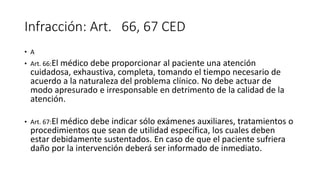 Infracción: Art. 66, 67 CED
• A
• Art. 66:El médico debe proporcionar al paciente una atención
cuidadosa, exhaustiva, completa, tomando el tiempo necesario de
acuerdo a la naturaleza del problema clínico. No debe actuar de
modo apresurado e irresponsable en detrimento de la calidad de la
atención.
• Art. 67:El médico debe indicar sólo exámenes auxiliares, tratamientos o
procedimientos que sean de utilidad específica, los cuales deben
estar debidamente sustentados. En caso de que el paciente sufriera
daño por la intervención deberá ser informado de inmediato.
 