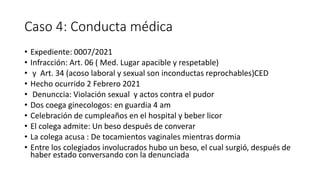 Caso 4: Conducta médica
• Expediente: 0007/2021
• Infracción: Art. 06 ( Med. Lugar apacible y respetable)
• y Art. 34 (acoso laboral y sexual son inconductas reprochables)CED
• Hecho ocurrido 2 Febrero 2021
• Denunccia: Violación sexual y actos contra el pudor
• Dos coega ginecologos: en guardia 4 am
• Celebración de cumpleaños en el hospital y beber licor
• El colega admite: Un beso después de converar
• La colega acusa : De tocamientos vaginales mientras dormia
• Entre los colegiados involucrados hubo un beso, el cual surgió, después de
haber estado conversando con la denunciada
 