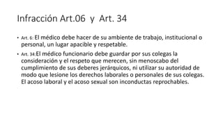 Infracción Art.06 y Art. 34
• Art. 6: El médico debe hacer de su ambiente de trabajo, institucional o
personal, un lugar apacible y respetable.
• Art. 34:El médico funcionario debe guardar por sus colegas la
consideración y el respeto que merecen, sin menoscabo del
cumplimiento de sus deberes jerárquicos, ni utilizar su autoridad de
modo que lesione los derechos laborales o personales de sus colegas.
El acoso laboral y el acoso sexual son inconductas reprochables.
 
