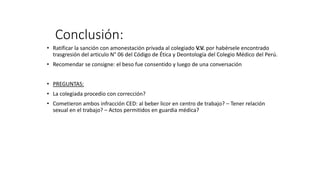 Conclusión:
• Ratificar la sanción con amonestación privada al colegiado V.V. por habérsele encontrado
trasgresión del articulo N° 06 del Código de Ética y Deontología del Colegio Médico del Perú.
• Recomendar se consigne: el beso fue consentido y luego de una conversación
• PREGUNTAS:
• La colegiada procedio con corrección?
• Cometieron ambos infracción CED: al beber licor en centro de trabajo? – Tener relación
sexual en el trabajo? – Actos permitidos en guardia médica?
 