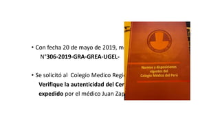 De oficio:
• Con fecha 20 de mayo de 2019, mediante oficio
N°306-2019-GRA-GREA-UGEL-
• Se solicitó al Colegio Medico Regional :
Verifique la autenticidad del Certificado
expedido por el médico Juan Zapata
 