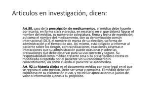 Articulos en investigación, dicen:
Art.80. caso de la prescripción de medicamentos, el médico debe hacerlo
por escrito, en forma clara y precisa, en recetario en el que deberá figurar el
nombre del médico, su número de colegiatura, firma y fecha de expedición;
así como el nombre del medicamento, con su denominación común
internacional (DCI), el nombre de marca de su elección, su forma de
administración y el tiempo de uso. Así mismo, está obligado a informar al
paciente sobre los riesgos, contraindicaciones, reacciones adversas e
interacciones que su administración puede ocasionar y sobre las
precauciones que debe observar para su uso correcto y seguro. Su
responsabilidad como médico tratante cesa si la prescripción o receta es
modificada o repetida por el paciente sin su conocimiento ni
consentimiento, así como cuando el paciente se automedica.
Art. 92.La historia clínica es el documento médico con valor legal en el que
se registra el acto médico. Debe ser veraz y completa. El médico debe ser
cuidadoso en su elaboración y uso, y no incluir apreciaciones o juicios de
valor o información ajenos a su propósito.
 