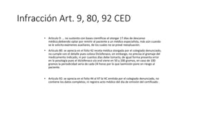 Infracción Art. 9, 80, 92 CED
• Articulo 9: … no sustento con bases científicas el otorgar 17 días de descanso
médico;debiendo optar por remitir al paciente a un médico especialista, más aún cuando
se le solicita exámenes auxiliares, de los cuales no se prevé reevaluación.
• Artículo 80: se aprecia en el folio 42 receta médica otorgada por el colegiado denunciado,
no cumple con el detalle pues coloca Diclofenaco, sin embargo, no precisa el gramaje del
medicamento indicado, ni por cuantos días debe tomarlo, de igual forma presenta error
en la posología pues el diclofenaco vía oral viene en 50 y 100 gramos, en caso de 100
gramos la periodicidad seria de cada 24 horas por lo que laemisión pone en riesgo al
paciente.
• Artículo 92: se aprecia en el folio 44 al 47 la HC emitida por el colegiado denunciado, no
contiene los datos completos, ni registra acto médico del dia de emisión del certificado .
 