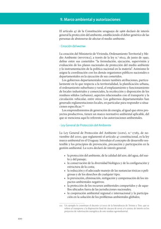 100
9. Marco ambiental y autorizaciones
El artículo 47 de la Constitución uruguaya de 1966 declaró de interés
general la protección del ambiente, estableciendo el deber genérico de las
personas de abstenerse de afectar el medio ambiente.
Creación del mvotma
La creación del Ministerio de Vivienda, Ordenamiento Territorial y Me-
dio Ambiente (mvotma), a través de la ley n.o
 16112, de junio de 1990,
define entre sus cometidos “la formulación, ejecución, supervisión y
evaluación de los planes nacionales de protección del medio ambiente
y la instrumentación de la política nacional en la materia”. Asimismo le
asigna la coordinación con los demás organismos públicos nacionales o
departamentales en la ejecución de sus cometidos.
Los gobiernos departamentales tienen también atribuciones, particu-
larmente en lo que respecta a la territorialidad, la planificación urbana,
el ordenamiento suburbano y rural, el emplazamiento y funcionamiento
de locales industriales y comerciales, la recolección y disposición de los
residuos sólidos (urbanos), aspectos relacionados con el transporte y la
circulación vehicular, entre otros. Los gobiernos departamentales han
generado reglamentaciones locales, en particular para responder a situa-
ciones específicas.102
Los emprendimientos de generación de energía, al igual que otros pro-
yectos productivos, tienen un marco normativo ambiental aplicable, del
que se menciona aquí lo referente a las autorizaciones ambientales.
Ley General de Protección del Ambiente
La Ley General de Protección del Ambiente (lgpa), n.o
 17283, de no-
viembre del 2000, que reglamentó el artículo 47 constitucional, es la ley
marco ambiental en el Uruguay. Introdujo el concepto de desarrollo sos-
tenible y los principios de prevención, precaución y participación en la
gestión ambiental. La lgpa declaró de interés general:
la protección del ambiente, de la calidad del aire, del agua, del sue-
lo y del paisaje;
la conservación de la diversidad biológica y de la configuración y
estructura de la costa;
la reducción y el adecuado manejo de las sustancias tóxicas o peli-
grosas y de los desechos de cualquier tipo;
la prevención, eliminación, mitigación y compensación de los im-
pactos ambientales negativos;
la protección de los recursos ambientales compartidos y de aque-
llos ubicados fuera de las jurisdicciones nacionales;
la cooperación ambiental regional e internacional y la participa-
ción en la solución de los problemas ambientales globales;
102		Un ejemplo lo constituye el decreto 27/2000 de la Intendencia de Treinta y Tres, que se
refiere al transporte y la disposición final de cáscara de arroz y/o ceniza, de interés en los
proyectos de valorización energética de este residuo agroindustrial.
·
·
•
•
•
•
•
•
 