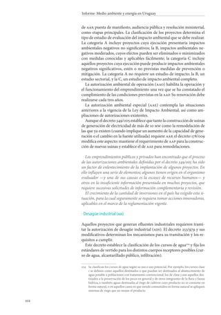 102
Informe: Medio ambiente y energía en Uruguay
de aap, puesta de manifiesto, audiencia pública y resolución ministerial,
como etapas principales. La clasificación de los proyectos determina el
tipo de estudio de evaluación del impacto ambiental que se debe realizar.
La categoría A incluye proyectos cuya ejecución presentaría impactos
ambientales negativos no significativos; la B, impactos ambientales ne-
gativos moderados, cuyos efectos pueden ser eliminados o minimizados
con medidas conocidas y aplicables fácilmente; la categoría C incluye
aquellos proyectos cuya ejecución puede producir impactos ambientales
negativos significativos, estén o no previstas medidas de prevención o
mitigación. La categoría A no requiere un estudio de impacto; la B, un
estudio sectorial, y la C, un estudio de impacto ambiental completo.
La autorización ambiental de operación (aao) habilita la operación y
el funcionamiento del emprendimiento una vez que se ha constatado el
cumplimiento de las condiciones previstas en la aap. Su renovación debe
realizarse cada tres años.
La autorización ambiental especial (aae) contempla las situaciones
anteriores a la vigencia de la Ley de Impacto Ambiental, así como am-
pliaciones de autorizaciones existentes.
Aunque el decreto 349/005 establece que tanto la construcción de usinas
de generación de electricidad de más de 10 mw como la remodelación de
las que ya existen (cuando implique un aumento de la capacidad de gene-
ración o el cambio en la fuente utilizada) requiere aap, el decreto 178/009
modifica este aspecto: mantiene el requerimiento de aap para la construc-
ción de nuevas usinas y establece el de aae para remodelaciones.
Los emprendimientos públicos y privados han encontrado que el proceso
de las autorizaciones ambientales definidas por el decreto 349/005 ha sido
un factor de enlentecimiento de la implantación de algunos proyectos. En
ello influyen una serie de elementos; algunos tienen origen en el organismo
evaluador —y una de sus causas es la escasez de recursos humanos— y
otros en la insuficiente información presentada en muchos proyectos, que
requiere sucesivas solicitudes de información complementaria y revisión.
El crecimiento de la cantidad de inversiones en el país ha exigido esta si-
tuación, para la cual seguramente se requiera tomar acciones innovadoras,
aplicables en el marco de la reglamentación vigente.
Desagüe industrial (adi)
Aquellos proyectos que generan efluentes industriales requieren trami-
tar la autorización de desagüe industrial (adi). El decreto 253/979 y sus
modificativos determinan los mecanismos para su tramitación y los re-
quisitos a cumplir.
Este decreto establece la clasificación de los cursos de agua104
y fija los
estándares de vertido para los distintos cuerpos receptores posibles (cur-
so de agua, alcantarillado público, infiltración).
104		Se clasifican los cursos de agua según su uso o uso potencial. Por ejemplo, los cursos clase
1 se definen como aquellos destinados o que puedan ser destinados al abastecimiento de
agua potable a poblaciones con tratamiento convencional; los de clase 3 son aquellos des-
tinados a la preservación de los peces en general y de otros integrantes de la flora y fauna
hídrica, o también aguas destinadas al riego de cultivos cuyo producto no se consume en
forma natural, o en aquellos casos en que siendo consumidos en forma natural se apliquen
sistemas de riego que no mojan el producto.
·
 