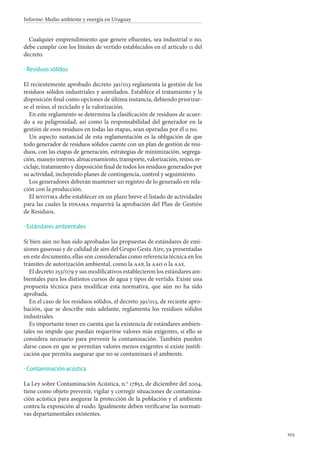 103
Informe: Medio ambiente y energía en Uruguay
Cualquier emprendimiento que genere efluentes, sea industrial o no,
debe cumplir con los límites de vertido establecidos en el artículo 11 del
decreto.
Residuos sólidos
El recientemente aprobado decreto 391/013 reglamenta la gestión de los
residuos sólidos industriales y asimilados. Establece el tratamiento y la
disposición final como opciones de última instancia, debiendo priorizar-
se el reúso, el reciclado y la valorización.
En este reglamento se determina la clasificación de residuos de acuer-
do a su peligrosidad, así como la responsabilidad del generador en la
gestión de esos residuos en todas las etapas, sean operadas por él o no.
Un aspecto sustancial de esta reglamentación es la obligación de que
todo generador de residuos sólidos cuente con un plan de gestión de resi-
duos, con las etapas de generación, estrategias de minimización, segrega-
ción, manejo interno, almacenamiento, transporte, valorización, reúso, re-
ciclaje, tratamiento y disposición final de todos los residuos generados por
su actividad, incluyendo planes de contingencia, control y seguimiento.
Los generadores deberán mantener un registro de lo generado en rela-
ción con la producción.
El mvotma debe establecer en un plazo breve el listado de actividades
para las cuales la dinama requerirá la aprobación del Plan de Gestión
de Residuos.
Estándares ambientales
Si bien aún no han sido aprobadas las propuestas de estándares de emi-
siones gaseosas y de calidad de aire del Grupo Gesta Aire, ya presentadas
en este documento, ellas son consideradas como referencia técnica en los
trámites de autorización ambiental, como la aap, la aao o la aae.
El decreto 253/079 y sus modificativos establecieron los estándares am-
bientales para los distintos cursos de agua y tipos de vertido. Existe una
propuesta técnica para modificar esta normativa, que aún no ha sido
aprobada.
En el caso de los residuos sólidos, el decreto 391/013, de reciente apro-
bación, que se describe más adelante, reglamenta los residuos sólidos
industriales.
Es importante tener en cuenta que la existencia de estándares ambien-
tales no impide que puedan requerirse valores más exigentes, si ello se
considera necesario para prevenir la contaminación. También pueden
darse casos en que se permitan valores menos exigentes si existe justifi-
cación que permita asegurar que no se contaminará el ambiente.
Contaminación acústica
La Ley sobre Contaminación Acústica, n.o
 17852, de diciembre del 2004,
tiene como objeto prevenir, vigilar y corregir situaciones de contamina-
ción acústica para asegurar la protección de la población y el ambiente
contra la exposición al ruido. Igualmente deben verificarse las normati-
vas departamentales existentes.
·
·
·
 