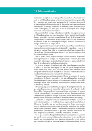 104
10. Reflexiones finales
La temática energética en Uruguay se ha desarrollado sólidamente apo-
yada en la Política Energética, así como en la evaluación de oportunida-
des y cambios que surgen y en la evaluación de riesgos en tiempo real.
Se ha consolidado la incorporación de fuentes de energía renovables no
tradicionales (la energía hidráulica se considera como renovable tradi-
cional en Uruguay) y la meta para el 2015 es que el 50 % de la energía
abastecida sea de fuentes renovables.
El desarrollo de la energía eólica ha superado las metas propuestas en
la Política Energética, que preveía que para el 2015 la participación de las
fuentes renovables no tradicionales llegara al 15 % de la generación de
energía eléctrica. Actualmente se espera que a partir del año 2016 aproxi-
madamente el 25 % de la energía generada para abastecer la demanda de
energía eléctrica sea de origen eólico.
La energía solar térmica se ha desarrollado en medidas tomadas hacia
los grandes consumidores, por medio de una ley específica, y a través de
iniciativas como el Plan Solar se procura introducirla a escala residen-
cial, en la que el consumo de agua caliente es un componente importante
del consumo eléctrico total.
Por su parte, varios emprendimientos utilizan residuos de biomasa
para la generación de energía, y el Proyecto Probio permitirá definir los
escenarios futuros para la explotación sustentable y a gran escala de resi-
duos de la industria forestal y la agroindustrial.
La reciente introducción de la energía solar fotovoltaica con una plan-
ta piloto y la licitación abierta por 200 mw, a la que se han presentado
varios interesados, junto con la licitación prevista para la instalación de
una planta de valorización energética de residuos, contribuirán a la di-
versificación en fuentes renovables no tradicionales.
Uruguay es pionero en Sudamérica en liberar la conexión de genera-
ción eléctrica de fuentes renovables en la red pública de baja tensión de
distribución, de forma que los generadores que tienen fuentes renovables
de energía eólica, solar, biomasa y microhidráulica pueden conectarse a
la red de baja tensión.
Desde la perspectiva ambiental, la opción de complementación con
gas natural surge como la mejor alternativa dentro de las fuentes fósiles
disponibles. Asimismo, la no incorporación de carbón para la genera-
ción de energía eléctrica es igualmente un acierto, dadas sus emisiones
contaminantes, y desde el enfoque de prevención de la contaminación y
promoción del desarrollo sostenible es deseable que esto se sostenga.
Asimismo, se proyecta fortalecer en forma creciente las acciones de
eficiencia energética, a lo cual la reciente reglamentación de la Ley de
Eficiencia Energética da un impulso sustantivo. Estos componentes
marcan un claro compromiso con el desarrollo sostenible, que incluye
los factores económicos, sociales y ambientales y requiere acciones para
promover un consumo racional, ya que todo consumo innecesario im-
plica desperdicio económico e impactos ambientales evitables.
En lo que se refiere al etiquetado de eficiencia energética, es de interés
que pueda servir como semillero del ecoetiquetado en un sentido más
amplio, que permita incluir otros aspectos ambientales en los equipos
que consumen energía, a partir de la experiencia desarrollada. En una
 